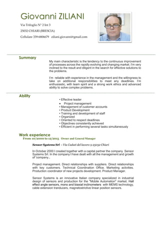 Summary
My main characteristic is the tendency to the continuous improvement
of processes across the rapidly evolving and changing market. I’m very
inclined to the result and diligent in the search for effective solutions to
the problems.
I’m reliable with experience in the management and the willingness to
take on additional responsibilities to meet any deadlines. I’m
enthusiastic, with team spirit and a strong work ethics and advanced
ability to solve complex problems.
Ability
• Effective leader
• Project management
• Management of customer accounts
• Product Development
• Training and development of staff
• Organized
• Oriented to respect deadlines
• Objectives consistently achieved
• Efficient in performing several tasks simultaneously
Work experience
From 10/2000 to 12/2015 Owner and General Manager
Sensor Systems Srl – Via Caduti del lavoro 9 25032 Chiari
In October 2000 I created together with a capital partner the company Sensor
Systems Srl. In the company I have dealt with all the management and growth
of 'company..
Project management. Direct relationships with suppliers. Direct relationships
with key customers. Technical Coordination Office. Marketing activities.
Production coordinator of new projects development. Product Manager.
Sensor Systems is an innovative Italian company specialized in industrial
design of sensors and production for the "Mobile Automation" market. Hall
effect angle sensors, mono and biaxial inclinometers with MEMS technology,
cable extension tranducers, magnetostrictive linear position sensors.
Giovanni ZILIANI
Via Trifoglio N° 2 Int 3
25032 CHIARI (BRESCIA)
Cellulare 339-6806679 ziliani.giovanni@gmail.com
 