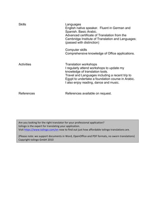 Skills Languages
English native speaker. Fluent in German and
Spanish. Basic Arabic.
Advanced certificate of Translation from the
Cambridge Institute of Translation and Languages:
(passed with distinction)
Computer skills
Comprehensive knowledge of Office applications.
Activities Translation workshops
I regularly attend workshops to update my
knowledge of translation tools.
Travel and Languages including a recent trip to
Egypt to undertake a foundation course in Arabic.
I also enjoy reading, dance and music.
References References available on request.
Are	you	looking	for	the	right	translator	for	your	professional	application?		
tolingo	is	the	expert	for	translating	your	application.		
Visit	https://www.tolingo.com/en	now	to	find	out	just	how	affordable	tolingo	translations	are.	
(Please	note:	we	support	documents	in	Word,	OpenOffice	and	PDF	formats,	no	sworn	translations)	
Copyright	tolingo	GmbH	2010	
 