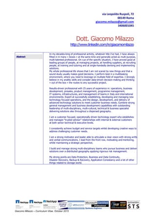 Giacomo Milazzo – Curriculum Vitae. October 2015
Dott. Giacomo Milazzo
http://www.linkedin.com/in/giacomomilazzo
Abstract
In my decades-long of professional activity, whatever title I’ve had, I have always
fitted in in many « boxes » at the same time and generally acted as multi-purpose,
multi-talented professional. On cue of the specific situation, I have proved good at
leading groups of people, at managing projects, at handling suppliers, at recruiting
people, at training and tutoring and at single-handedly devising and implementing
solutions.
My whole professional life shows that I am not scared by new things and that a
sound study usually makes good decisions. I perform best in a multitasking
environment, where you need to leverage on multiple field of expertise. I strongly
believe in my analitic skills and consider data-driven decision making and thinking
« out of the box » the routes to any successful project.
Results-driven professional with 25 years of experience in: operations, business
development, presales, product management, programme management,
IT systems, infrastructures, and management of teams in Italy and international
environments. Expert at successfully establishing, developing and managing new
technology focused operations, and the design, development, and delivery of
advanced technology solutions to meet customer business needs. Combine strong
general management and business development capabilities with outstanding
leadership of multi-disciplinary, multi-cultural, technical & business specialist
delivering solutions also throughout a dispersed geography.
I am a customer focused, operationally driven technology expert who establishes
and manages “trusted advisor” relationships with internal & external customers
at both senior technical & executive levels.
I consistently achieve budget and service targets whilst developing creative ways to
address challenging customer needs.
I am a strong motivator and leader able to articulate a clear vision with strong written
and verbal communications. I lead from the front row, motivating and mentoring,
whilst maintaining a strategic perspective.
I build and manage strong multi-disciplinary teams who pursue business and deliver
solutions over a distributed geography applying rigorous risk management.
My strong points are Data Protection, Business and Data Continuity,
Disaster Recovery, Backup & Recovery, Application Consistancy and a lot of other
things related to storage world.
via Leopoldo Ruspoli, 72
00149 Roma
giacomo.milazzo@gmail.com
3406001045
 