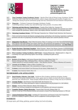 TIMOTHY C. CHASE
ProFusion Services
Mossvägen 18
375 32 MÖRRUM, Sweden
Tel: 46 (0)454-513 19
profusionb@gmail.com
2007 / Wine Consultant, Tasting Coordinator, Partner – Bacchus Wine Cellar & Dining Lounge, Karlshamn, Sweden
1996 to Marketing, locker rentals and wine club formation, solely in charge of planning and execution of regular wine
1999 tastings and catering for private and business groups and wine/ food lectures for local restaurant/ hotel personnel.
1995 to Winewriter – Carlshamn Commersen Newspaper, Karlshamn, Sweden
1998 Contributing freelance monthly wine, food and beverage trends journalist. (Circulation 60K)
1991 to Marketing and Sales Director, Limited Partner - Tantalus Wine Cellars Inc., Sonoma, CA
1993 Home winemakers turn pro. Planned and implemented marketing and sales strategies for a premium new winery
which included PR, promotions, industry events, sales display materials, newsletters, and wine press relations.
1989 to Marketing Consultant, Partner - NICE Beverage Corporation Inc./ Michael Gordy Selections, San Francisco,
CA
1993 Fully involved from formula development, packaging design and funding to the licensing, importation, marketing,
promotion and sales of a proprietary low-alcohol French aperitif liqueur and a selection premium wines &
cognacs.
1984 to Independent Tour Director - Napa Valley Excursions, Napa, CA (among several other firms)
1993 Staff Educator and Guide leading wine country, historical. and recreational tour programs for resorts. hotels,
groups, event planners and retail tour agencies visiting local, regional and international destinations. (see Tour Client
List)
1988 to Product Developer, Marketing Consultant – Bistro Gourmet – Buena Vista Winery, Sonoma, CA
1990 Market strategy consultant of wine-infused gourmet product series in concert with California´s oldest winery
1988 to Wine Consultant, Tasting Coordinator, Staff Trainer – Sonoma Mission Inn / Meadowood C.C., Napa, CA
1992 Consulting wine expert performing regular wine tastings – including tour guide service.
EDUCATION
1979 to Bachelor of Arts Degree, (with honors) Sonoma State University, Rohnert Park, CA
1982 Business Management Major, Marketing Minor, with heavy emphasis in English
Student Director & Curricula Feasibility Analyst – Wine Business Institute – School of Business & Economics.
1977 to Associate of Arts Degree, College of Marin, Kentfield, CA
1979 General Education requirements, with concentration in English and History.
1974 Graduate, (with honors) Robert Louis Stevenson Private School, Pebble Beach, CA
1970 Graduate, Ross Grammar School, Ross. CA
MEMBERSHIPS AND AFFILIATIONS
1993 to Board Member, Educator, Tour Guide – Karlskrona Wine Academy, Karlskrona & Kalmar, Sweden
2001 Professional wine group comprised of wine writers, agents and civic leaders involved with intensive education
about fine wine, food and travel. Solely arranged, booked and lead an intensive 16-day wine tour to California.
1990 to Associate Member - San Francisco Tour Guide Guild. San Francisco, CA
1993 As professional Tour Guide, participated to improve communications and job prospects in a vital industry.
1991 to Member - Society of Wine Educators. Boston. MA & Napa, CA
1993 Joined to stay involved in progressive developments in the hospitality and restaurant enterprises.
1981 to Committee Member, Market Researcher - Sonoma State University, Rohnert Park, CA
1983 Advisor to start-up of Wine Business Institute and assisted in Annual Wine Marketing Seminars in 1982 and
1983.
1985 to Amateur/Professional Wine Judge - including S.F. Internationa1 and Sonoma County Fair Competitions
1992 Involved in helping to organize, promote, and sit in judgement at these prestigious events.
INTERESTS
All racquet sports, golf, fishing, gardening. gourmet cooking, travel and avid reading.
 