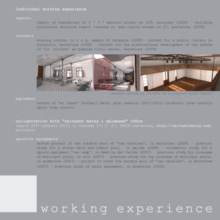 individual working experience

reports
            report of humidities of 3 º 3 ª marconi street no 228, terrassa (2008) · building
            horizontal division report located in pau claris street no 87, barcelona (2008)

contests
            housing contest in r & d, campus of zaragoza (2008)· contest for a public library in
            hostalric, barcelona (2008) · contest for the architectural development of the reform
            of “la violeta” as popular civic center, barcelona (2009)




                                               contest reform la violeta as a popular civic center
equipment
            reform of “el lasso” football ﬁeld, gran canaria (2011-2012) promoter: gran canaria
            sport town council


collaboration with “salvador matas i dalmases” ofﬁce
(march 2007-january 2011) c/ còrsega 271 1º 2ª, 08008 barcelona, http://salvadormatas.com;
                                                                 http://salvadormatas.com;
projects:

sportive equipments
         reform project of the outdoor pool of “can carelleu”, in barcelona (2009) · previous
         study for a soccer ﬁeld and indoor pool, in gelida (2008) · volumetric study for a
         sports equipment “can camp”, in Ametlla del Vallès (2007) · previous study for coverage
         of municipal pools, in olot (2007) · previous study for the coverage of municipal pools,
         in argentona (2007) · project to cover the outdoor pool of “can carelleu”, in barcelona
         (2007) · previous study of sport equipment, in argentona (2006)




             working experience
 