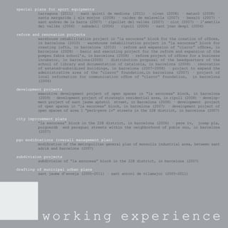 special plans for sport equipments
         tarragona (2011) · sant quintí de mediona (2011) · olvan      (2008) · mataró (2008) ·
         santa margarida i els monjos (2008) · caldes de malavella     (2007) · besalú (2007) ·
         sant andreu de la barca (2007) · ripollet del vallès (2007)   · olot (2007) · l’ametlla
         del vallès (2006) · sabadell (2006) · ripoll (2006) · sant    joan despí (2006)

reform and renovation projects
         warehouse rehabilitation project in “la escocesa” block for the creation of ofﬁces,
         in barcelona (2010) · warehouse rehabilitation project in “la escocesa” block for
         creating lofts, in barcelona (2010) · reform and expansion of “claror” ofﬁces, in
         barcelona (2008) · basic and executing project for the reform and expansion of the
         pompeu fabra school’s, in barcelona (2008) · reform project of ofﬁces for a business
         incubator, in barcelona(2008) · distribution proposal of the headquarters of the
         school of library and documentation of catalonia, in barcelona (2008) · renovation
         of estated-subsidized buildings, in barcelona (2007-2008) · project to expand the
         administrative area of the “claror” foundation,in barcelona (2007) · project of
         local reformation for communication ofﬁce of “claror” foundation, in barcelona
         (2006)

development projects
         executive development project of open spaces in “la escocesa” block, in barcelona
         (2009) · development project of strategic residential area, in ripoll (2008) · develop-
         ment project of sant jaume apòstol street, in Barcelona (2008) · development project
         of open spaces in “la escocesa” block, in barcelona (2007) · development project of
         open spaces of area 1 “perú-pere iv” streets in the 22@ district, in barcelona (2007)

city improvement plans
         “la escocesa” block in the 22@ district, in barcelona (2006) · pere iv, josep pla,
         puigcerdà and paraguai streets within the neighborhood of poble nou, in barcelona
         (2007)

pgo modiﬁcations (overall management plan)
         modiﬁcation of the metropolitan general plan of monsolís industrial area, between sant
         adrià and barcelona (2007)

subdivision projects
         subdivision of “la escocesa” block in the 22@ district, in barcelona (2007)

drafting of municipal urban plans
         sant jaume d’enveja (2005-2011) · sant antoni de vilamajor (2005-2011)




            working experience
 