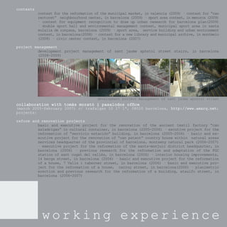 contests
           contest for the reformation of the municipal market, in valencia (2009) · contest for “can
           rectoret” neighbourhood center, in barcelona (2009) · sport area contest, in menorca (2009)
           · contest for equipment recognition to draw up urban research for barcelona plan(2009)
           · double sport hall and environmental management contest, municipal sport area in santa
           eulalia de ronçana, barcelona (2009) · sport area, service building and urban environment
           contest, in barcelona(2008) · contest for a new library and municipal archive, in montmelo
           (2008) · civic center contest, in barcelona (2007)

project management
         development project management of sant jaume apòstol street stairs, in barcelona
         (2008-2009)




                                        development project management of sant jaume apòstol street
collaboration with tomàs morató i pasalodos ofﬁce
(march 2005-february 2007) c/ trafalgar 10 1º 1ª, 08010 barcelona, http://www.amarq.net;
                                                                   http://www.amarq.net;
projects:

reform and renovation projects
         basic and executive project for the renovation of the ancient textil factory “can
         saladrigas” in cultural container, in barcelona (2005-2006) · excutive project for the
         reformation of “servicio estación” building, in barcelona (2005-2006) · basic and ex-
         ecutive project for the renovation of “can patxot” country house within natural areas
         services headquarter of the provincial of barcelona, montseny natural park (2006-2007)
         · executive project for the reformation of the sants-monjuic district headquarter, in
         barcelona (2006) · previous research for the reformation and adaptation of the FGC
         station of sant cugat del vallès, in barcelona (2006) · interior housing improvements,
         14 berga street, in barcelona (2006) · basic and executive project for the reformation
         of a house, 7 Valls i taberner street, in barcelona (2006) · basic and executive pro-
         ject for the reformation of a house, carroç street, in barcelona(2006) · planimetric
         erection and previous research for the reformation of a building, ataulfo street, in
         barcelona (2006-2007)




             working experience
 
