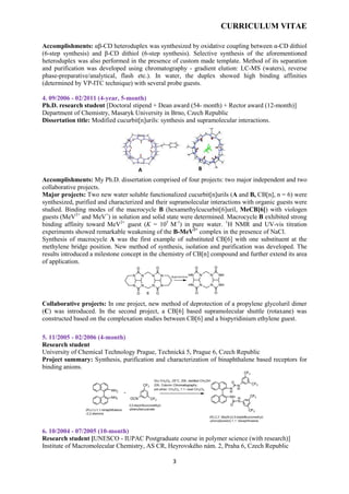 CURRICULUM VITAE
3
Accomplishments: αβ-CD heteroduplex was synthesized by oxidative coupling between α-CD dithiol
(6-step synthesis) and β-CD dithiol (6-step synthesis). Selective synthesis of the aforementioned
heteroduplex was also performed in the presence of custom made template. Method of its separation
and purification was developed using chromatography - gradient elution: LC-MS (waters), reverse
phase-preparative/analytical, flash etc.). In water, the duplex showed high binding affinities
(determined by VP-ITC technique) with several probe guests.
4. 09/2006 - 02/2011 (4-year, 5-month)
Ph.D. research student [Doctoral stipend + Dean award (54- month) + Rector award (12-month)]
Department of Chemistry, Masaryk University in Brno, Czech Republic
Dissertation title: Modified cucurbit[n]urils: synthesis and supramolecular interactions.
Accomplishments: My Ph.D. dissertation comprised of four projects: two major independent and two
collaborative projects.
Major projects: Two new water soluble functionalized cucurbit[n]urils (A and B, CB[n], n = 6) were
synthesized, purified and characterized and their supramolecular interactions with organic guests were
studied. Binding modes of the macrocycle B (hexamethylcucurbit[6]uril, MeCB[6]) with viologen
guests (MeV2+
and MeV+
) in solution and solid state were determined. Macrocycle B exhibited strong
binding affinity toward MeV2+
guest (K = 105
M-1
) in pure water. 1
H NMR and UV-vis titration
experiments showed remarkable weakening of the B-MeV2+
complex in the presence of NaCl.
Synthesis of macrocycle A was the first example of substituted CB[6] with one substituent at the
methylene bridge position. New method of synthesis, isolation and purification was developed. The
results introduced a milestone concept in the chemistry of CB[n] compound and further extend its area
of application.
Collaborative projects: In one project, new method of deprotection of a propylene glycoluril dimer
(C) was introduced. In the second project, a CB[6] based supramolecular shuttle (rotaxane) was
constructed based on the complexation studies between CB[6] and a bispyridinium ethylene guest.
5. 11/2005 - 02/2006 (4-month)
Research student
University of Chemical Technology Prague, Technická 5, Prague 6, Czech Republic
Project summary: Synthesis, purification and characterization of binaphthalene based receptors for
binding anions.
6. 10/2004 - 07/2005 (10-month)
Research student [UNESCO - IUPAC Postgraduate course in polymer science (with research)]
Institute of Macromolecular Chemistry, AS CR, Heyrovského nám. 2, Praha 6, Czech Republic
A B
 