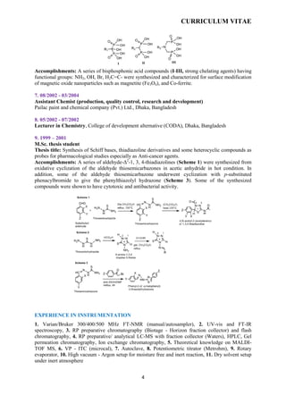 CURRICULUM VITAE
4
Accomplishments: A series of bisphosphonic acid compounds (I-III, strong chelating agents) having
functional groups: NH2, OH, Br, H2C=C- were synthesized and characterized for surface modification
of magnetic oxide nanoparticles such as magnetite (Fe3O4), and Co-ferrite.
7. 08/2002 - 03/2004
Assistant Chemist (production, quality control, research and development)
Pailac paint and chemical company (Pvt.) Ltd., Dhaka, Bangladesh
8. 05/2002 - 07/2002
Lecturer in Chemistry, College of development alternative (CODA), Dhaka, Bangladesh
9. 1999 – 2001
M.Sc. thesis student
Thesis title: Synthesis of Schiff bases, thiadiazoline derivatives and some heterocyclic compounds as
probes for pharmacological studies especially as Anti-cancer agents.
Accomplishments: A series of aldehyde-Δ2
-1, 3, 4-thiadiazolines (Scheme 1) were synthesized from
oxidative cyclization of the aldehyde thiosemicarbazones in acetic anhydride in hot condition. In
addition, some of the aldehyde thiosemicarbazone underwent cyclization with p-substituted
phenacylbromide to give the phenylthiazolyl hydrazone (Scheme 3). Some of the synthesized
compounds were shown to have cytotoxic and antibacterial activity.
EXPERIENCE IN INSTRUMENTATION
1. Varian/Bruker 300/400/500 MHz FT-NMR (manual/autosampler), 2. UV-vis and FT-IR
spectroscopy, 3. RP preparative chromatography (Biotage - Horizon fraction collector) and flash
chromatography, 4. RP preparative/ analytical LC-MS with fraction collector (Waters), HPLC, Gel
permeation chromatography, Ion exchange chromatography, 5. Theoretical knowledge on MALDI-
TOF MS, 6. VP - ITC (microcal), 7. Autoclave, 8. Potentiometric titrator (Metrohm), 9. Rotary
evaporator, 10. High vacuum - Argon setup for moisture free and inert reaction, 11. Dry solvent setup
under inert atmosphere
 