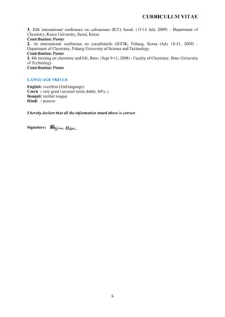 CURRICULUM VITAE
6
3. 10th international conference on calixarenes (ICC) Seoul. (13-16 July 2009) - Department of
Chemistry, Korea University, Seoul, Korea
Contribution: Poster
2. 1st international conference on cucurbiturils (ICCB), Pohang, Korea (July 10-11, 2009) -
Department of Chemistry, Pohang University of Science and Technology
Contribution: Poster
1. 4th meeting on chemistry and life, Brno. (Sept 9-11, 2008) - Faculty of Chemistry, Brno University
of Technology
Contribution: Poster
LANGUAGE SKILLS
English: excellent (2nd language)
Czech : very good (secured velmi dobře, 80%, )
Bengali: mother tongue
Hindi : passive
I hereby declare that all the information stated above is correct.
Signature:
 