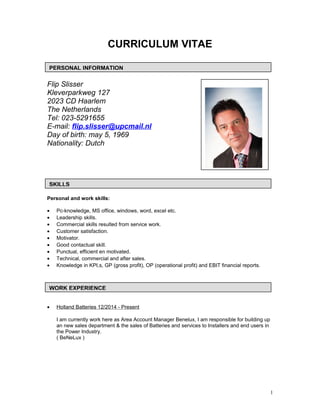 CURRICULUM VITAE
Flip Slisser
Kleverparkweg 127
2023 CD Haarlem
The Netherlands
Tel: 023-5291655
E-mail: flip.slisser@upcmail.nl
Day of birth: may 5, 1969
Nationality: Dutch
Personal and work skills:
• Pc-knowledge, MS office, windows, word, excel etc.
• Leadership skills.
• Commercial skills resulted from service work.
• Customer satisfaction.
• Motivator.
• Good contactual skill.
• Punctual, efficient en motivated.
• Technical, commercial and after sales.
• Knowledge in KPI,s, GP (gross profit), OP (operational profit) and EBIT financial reports.
• Holland Batteries 12/2014 - Present
I am currently work here as Area Account Manager Benelux, I am responsible for building up
an new sales department & the sales of Batteries and services to Installers and end users in
the Power Industry.
( BeNeLux )
1
PERSONAL INFORMATION
SKILLS
WORK EXPERIENCE
 