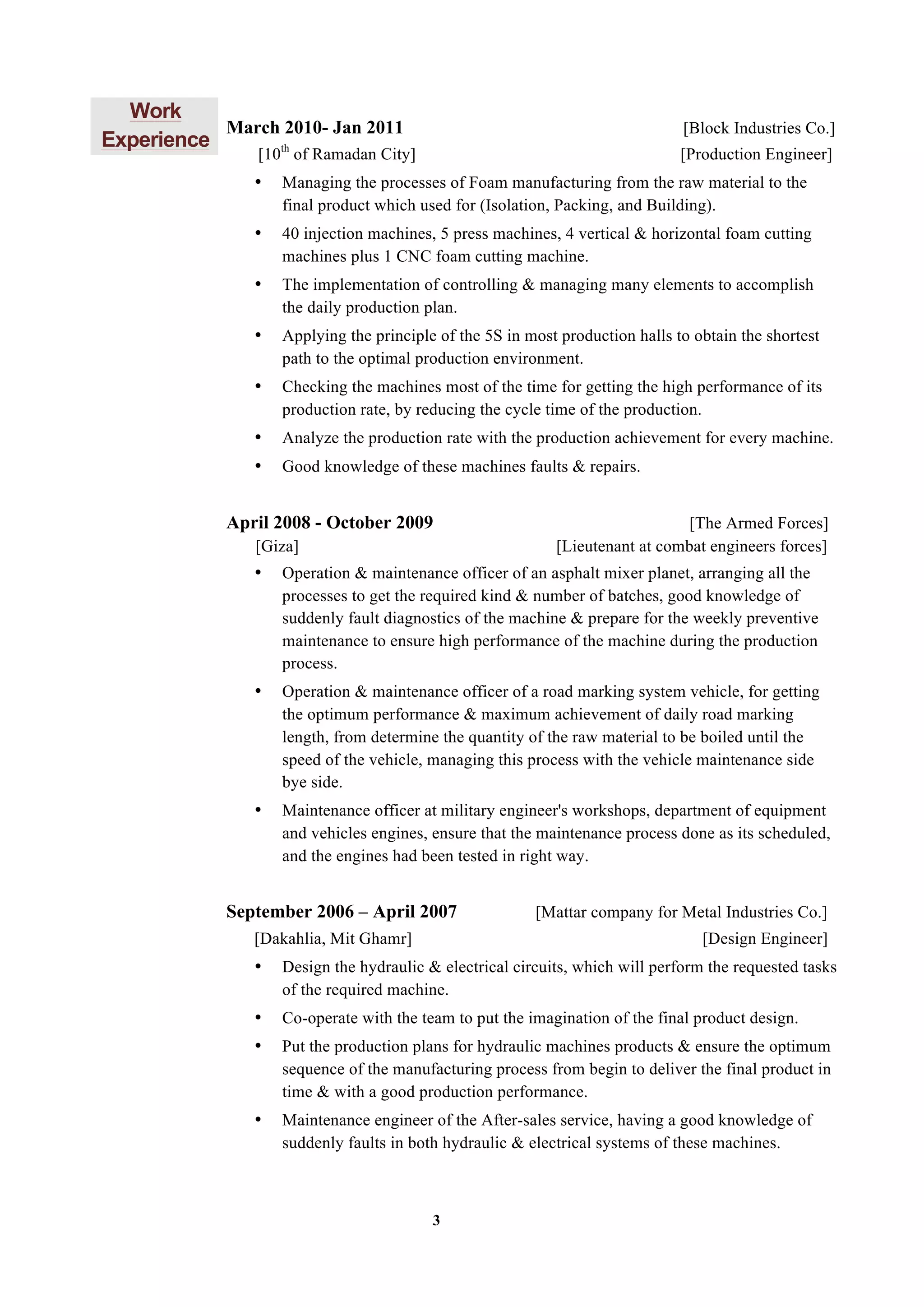 3
Work
Experience
March 2010- Jan 2011 [Block Industries Co.]
[10th
of Ramadan City] [Production Engineer]
• Managing the processes of Foam manufacturing from the raw material to the
final product which used for (Isolation, Packing, and Building).
• 40 injection machines, 5 press machines, 4 vertical & horizontal foam cutting
machines plus 1 CNC foam cutting machine.
• The implementation of controlling & managing many elements to accomplish
the daily production plan.
• Applying the principle of the 5S in most production halls to obtain the shortest
path to the optimal production environment.
• Checking the machines most of the time for getting the high performance of its
production rate, by reducing the cycle time of the production.
• Analyze the production rate with the production achievement for every machine.
• Good knowledge of these machines faults & repairs.
April 2008 - October 2009 [The Armed Forces]
[Giza] [Lieutenant at combat engineers forces]
• Operation & maintenance officer of an asphalt mixer planet, arranging all the
processes to get the required kind & number of batches, good knowledge of
suddenly fault diagnostics of the machine & prepare for the weekly preventive
maintenance to ensure high performance of the machine during the production
process.
• Operation & maintenance officer of a road marking system vehicle, for getting
the optimum performance & maximum achievement of daily road marking
length, from determine the quantity of the raw material to be boiled until the
speed of the vehicle, managing this process with the vehicle maintenance side
bye side.
• Maintenance officer at military engineer's workshops, department of equipment
and vehicles engines, ensure that the maintenance process done as its scheduled,
and the engines had been tested in right way.
September 2006 – April 2007 [Mattar company for Metal Industries Co.]
[Dakahlia, Mit Ghamr] [Design Engineer]
• Design the hydraulic & electrical circuits, which will perform the requested tasks
of the required machine.
• Co-operate with the team to put the imagination of the final product design.
• Put the production plans for hydraulic machines products & ensure the optimum
sequence of the manufacturing process from begin to deliver the final product in
time & with a good production performance.
• Maintenance engineer of the After-sales service, having a good knowledge of
suddenly faults in both hydraulic & electrical systems of these machines.
 