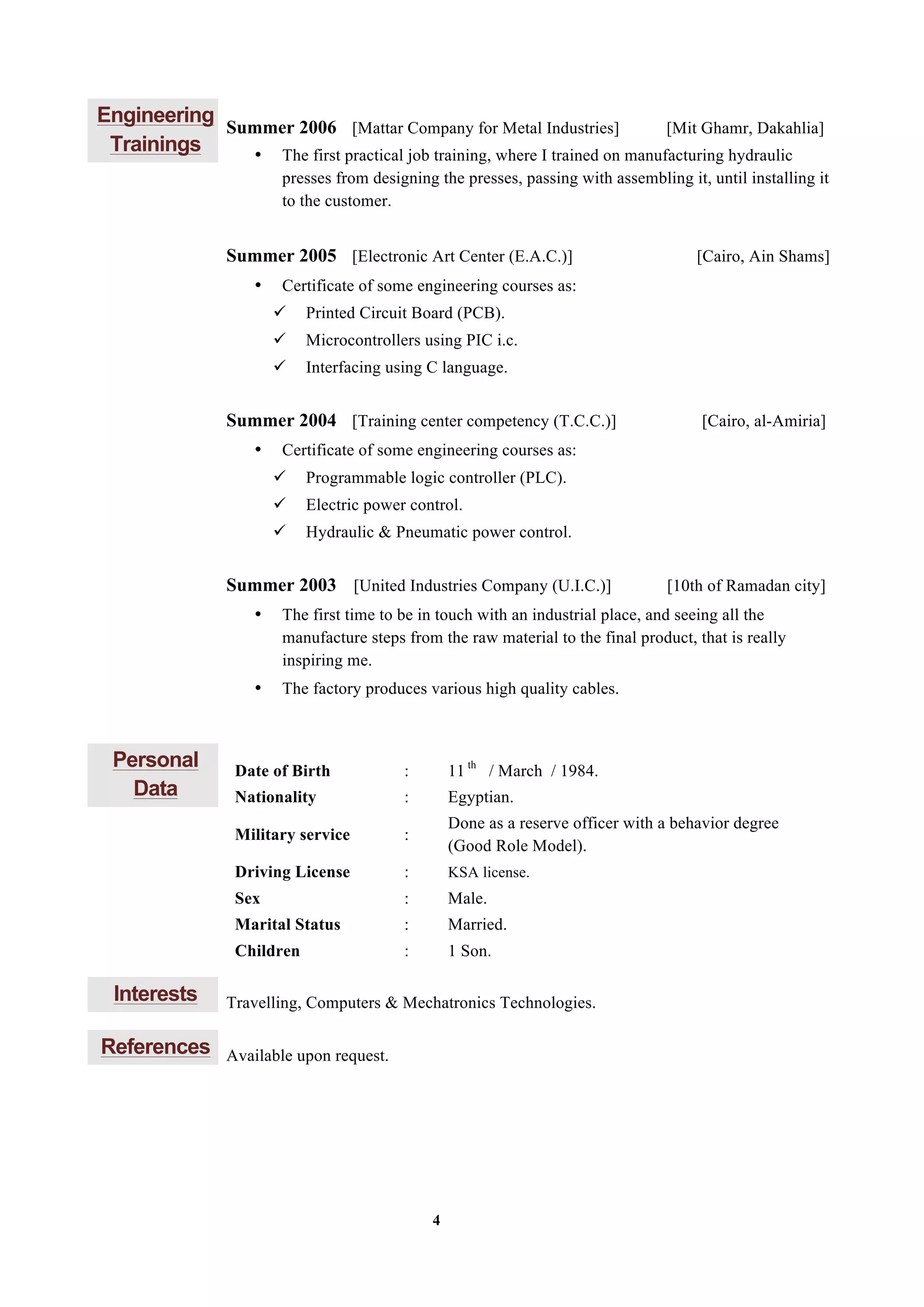 4
Engineering
Trainings
Summer 2006 [Mattar Company for Metal Industries] [Mit Ghamr, Dakahlia]
• The first practical job training, where I trained on manufacturing hydraulic
presses from designing the presses, passing with assembling it, until installing it
to the customer.
Summer 2005 [Electronic Art Center (E.A.C.)] [Cairo, Ain Shams]
• Certificate of some engineering courses as:
ü Printed Circuit Board (PCB).
ü Microcontrollers using PIC i.c.
ü Interfacing using C language.
Summer 2004 [Training center competency (T.C.C.)] [Cairo, al-Amiria]
• Certificate of some engineering courses as:
ü Programmable logic controller (PLC).
ü Electric power control.
ü Hydraulic & Pneumatic power control.
Summer 2003 [United Industries Company (U.I.C.)] [10th of Ramadan city]
• The first time to be in touch with an industrial place, and seeing all the
manufacture steps from the raw material to the final product, that is really
inspiring me.
• The factory produces various high quality cables.
Personal
Data
Date of Birth : 11 th
/ March / 1984.
Nationality : Egyptian.
Military service :
Done as a reserve officer with a behavior degree
(Good Role Model).
Driving License : KSA license.
Sex : Male.
Marital Status : Married.
Children : 1 Son.
Interests Travelling, Computers & Mechatronics Technologies.
References Available upon request.
 