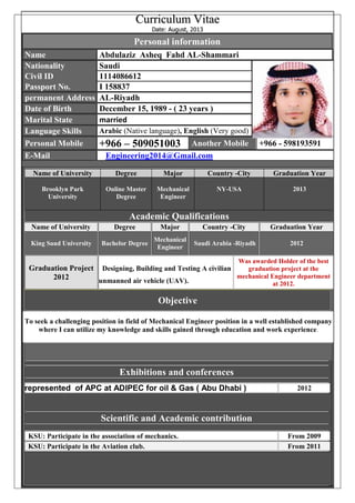 CCuurrrriiccuulluumm VViittaaee
DDaattee:: AAuugguusstt,, 22001133
Personal information
Name Abdulaziz Asheq Fahd AL-Shammari
Nationality Saudi
Civil ID 1114086612
Passport No. I 158837
permanent Address AL-Riyadh
Date of Birth December 15, 1989 - ( 23 years )
Marital State married
Language Skills Arabic (Native language), English (Very good)
Personal Mobile +966 – 509051003 Another Mobile +966 - 598193591
E-Mail Engineering2014@Gmail.com
Academic Qualifications
Name of University Degree Major Country -City Graduation Year
Brooklyn Park
University
Online Master
Degree
Mechanical
Engineer
NY-USA 2013
Name of University Degree Major Country -City Graduation Year
King Saud University Bachelor Degree
Mechanical
Engineer
Saudi Arabia -Riyadh 2012
Graduation Project
2012
Designing, Building and Testing A civilian
unmanned air vehicle (UAV).
Was awarded Holder of the best
graduation project at the
mechanical Engineer department
at 2012.
Objective
To seek a challenging position in field of Mechanical Engineer position in a well established company
where I can utilize my knowledge and skills gained through education and work experience.
Exhibitions and conferences
represented of APC at ADIPEC for oil & Gas ( Abu Dhabi ) 2012
Scientific and Academic contribution
KSU: Participate in the association of mechanics. From 2009
KSU: Participate in the Aviation club. From 2011
 
