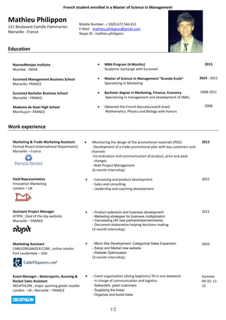 French student enrolled in a Master of Science in Management


Mathieu Philippon                            Mobile Number: + 33(0) 672 566 412
121 Boulevard Camille Flammarion             E-Mail: mathieu.philippon@gmail.com
Marseille - France                           Skype ID : mathieu.philippon



Education

  NasreeMonjee Institute                                    MBA Program (4 Months)                                        2013
  Mumbai - INDIA                                            Academic exchange with Euromed

  Euromed Management Business School                        Master of Science in Management “Grande Ecole”             2014 - 2011
  Marseille- FRANCE                                         Specializing in Marketing

  Euromed Bachelor Business School                          Bachelor degree in Marketing, Finance, Economy             2008-2011
  Marseille - FRANCE                                        Specializing in management and development of SMEs

  Madame de Stael High School                               Obtained the French Baccalaureat(A-level)                     2008
  Montluçon– FRANCE                                         Mathematics, Physics and Biology with honors



Work experience

  Marketing & Trade Marketing Assistant             -Monitoring the design of the promotional materials (POS)           2013
  Pernod-Ricard (International Department)          - Development of a trade promotional plan with key customers and
  Marseille – France                                channels
                                                     -Co-ordination and communication of product, price and pack
                                                       changes
                                                     - Web Project Management
                                                     (6-month-internship)

  Field Representative                              - Canvassing and product development                                2012
  Innovation Marketing                              - Sales and consulting
  London – UK                                       - Leadership and coaching development




  Assistant Project Manager                         - Product extension and business development                        2011
  ATIPIK ; Deal of the day website                  - Marketing strategies for business multiplication
  Marseille – FRANCE                                - Canvassing (40 new partnerships/merchants)
                                                    - Document elaboration helping decisions making
                                                    (3-month-internship)


  Marketing Assistant                               - Micro Site Development: Categorical Sales Expansion               2010
  CABLEORGANIZER.COM ; online retailer              - Setup and Market new website
  Fort Lauderdale – USA                             - Website Optimization
                                                    (3-month-internship)




  Event Manager ; Watersports, Running &            - Event organization (diving baptisms) 70 in one weekend            Summer
  Racket Sales Assistant                            - In charge of communication and logistics                          09-10- 11-
  DECATHLON ; major sporting goods reseller         - Salesclerk, greet customers                                       12
  London - UK ; Marseille – FRANCE                  - Supplying the linear
                                                    - Organize and boost trade


                                                                1/2
 