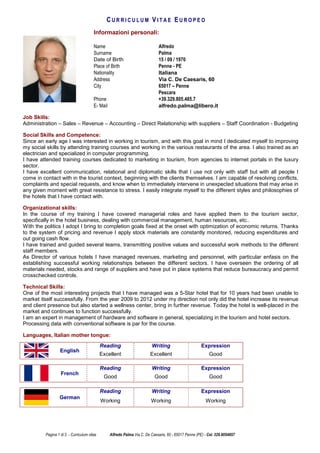 Pagina 1 di 3 - Curriculum vitae Alfredo Palma Via C. De Caesaris, 60 - 65017 Penne (PE) - Cel. 329.8054857
C U R R I C U L U M V I T A E E U R O P E O
Informazioni personali:
Name Alfredo
Surname Palma
Date of Birth 15 / 09 / 1970
Place of Birth Penne - PE
Nationality Italiana
Address Via C. De Caesaris, 60
City 65017 – Penne
Pescara
Phone +39.329.805.485.7
E- Mail alfredo.palma@libero.it
Job Skills:
Administration – Sales – Revenue – Accounting – Direct Relationship with suppliers – Staff Coordination - Budgeting
Social Skills and Competence:
Since an early age I was interested in working in tourism, and with this goal in mind I dedicated myself to improving
my social skills by attending training courses and working in the various restaurants of the area. I also trained as an
electrician and specialized in computer programming.
I have attended training courses dedicated to marketing in tourism, from agencies to internet portals in the luxury
sector.
I have excellent communication, relational and diplomatic skills that I use not only with staff but with all people I
come in contact with in the tourist context, beginning with the clients themselves. I am capable of resolving conflicts,
complaints and special requests, and know when to immediately intervene in unexpected situations that may arise in
any given moment with great resistance to stress. I easily integrate myself to the different styles and philosophies of
the hotels that I have contact with.
Organizational skills:
In the course of my training I have covered managerial roles and have applied them to the tourism sector,
specifically in the hotel business, dealing with commercial management, human resources, etc..
With the politics I adopt I bring to completion goals fixed at the onset with optimization of economic returns. Thanks
to the system of pricing and revenue I apply stock materials are constantly monitored, reducing expenditures and
out going cash flow.
I have trained and guided several teams, transmitting positive values and successful work methods to the different
staff members.
As Director of various hotels I have managed revenues, marketing and personnel, with particular enfasis on the
establishing successful working relationships between the different sectors. I have overseen the ordering of all
materials needed, stocks and range of suppliers and have put in place systems that reduce bureaucracy and permit
crosschecked controls.
Technical Skills:
One of the most interesting projects that I have managed was a 5-Star hotel that for 10 years had been unable to
market itself successfully. From the year 2009 to 2012 under my direction not only did the hotel increase its revenue
and client presence but also started a wellness center, bring in further revenue. Today the hotel is well-placed in the
market and continues to function successfully.
I am an expert in management of hardware and software in general, specializing in the tourism and hotel sectors.
Processing data with conventional software is par for the course.
Languages, Italian mother tongue:
Reading Writing Expression
English
Excellent Excellent Good
Reading Writing Expression
French
Good Good Good
Reading Writing Expression
German
Working Working Working
 