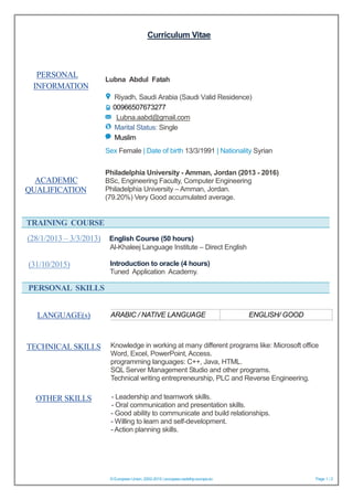 Curriculum Vitae
© European Union, 2002-2015 | europass.cedefop.europa.eu Page 1 / 2
PERSONAL
INFORMATION
Lubna Abdul Fatah
Riyadh, Saudi Arabia (Saudi Valid Residence)
00966507673277
Lubna.aabd@gmail.com
Marital Status: Single
Muslim
Sex Female | Date of birth 13/3/1991 | Nationality Syrian
TRAINING COURSE
(28/1/2013 – 3/3/2013) English Course (50 hours)
Al-Khaleej Language Institute – Direct English
Introduction to oracle (4 hours)
Tuned Application Academy.
PERSONAL SKILLS
- Leadership and teamwork skills.
- Oral communication and presentation skills.
- Good ability to communicate and build relationships.
- Willing to learn and self-development.
- Action planning skills.
ACADEMIC
QUALIFICATION
Philadelphia University - Amman, Jordan (2013 - 2016)
BSc, Engineering Faculty, Computer Engineering
Philadelphia University – Amman, Jordan.
(79.20%) Very Good accumulated average.
(31/10/2015)
LANGUAGE(s) ARABIC / NATIVE LANGUAGE ENGLISH/ GOOD
TECHNICAL SKILLS Knowledge in working at many different programs like: Microsoft office
Word, Excel, PowerPoint, Access.
programming languages: C++, Java, HTML.
SQL Server Management Studio and other programs.
Technical writing entrepreneurship, PLC and Reverse Engineering.
OTHER SKILLS
 