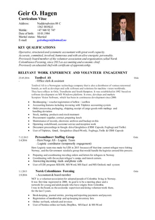 Geir O. Hagen
Curriculum Vitae
Address: Nadderudveien 88 C
1362 HOSLE
Mobile: +47 948 92 747
Date of birth: 10 01.1984
Marital status: Married
E-mail: geirohagen@hotmail.no
KEY QUALIFICATIONS
Operative,structured and systematic accountant with great work capacity.
Accurate, committed, involved, humorous and with an alive energetic personality.
Previously board member of the volunteer association and organization called Norsk
ColombianosForening,since 2013 as accounting and economic chief.
Previously an educated chef with certificate of apprenticeship.
RELEVANT WORK EXPERIENCE AND VOLUNTEER ENGAGEMENT
25.05.2016 Tordivel AS Oslo
- - Office clerk & assistant
Tordivel AS is a Norwegian technology company that is also a distributor of various renowned
brands,as well as develops and sells software and solutions for machine vision worldwide.
They have offices in Oslo, Trondheim and South Hampton. It was established in 1992 based on
software development on MS Windows platform. It owns, develops and markets
Scorpion Vision Software, which has been in continuous development since 2000.
 Bookkeeping / voucherregistration of inflow / outflow
 Accounting features including invoicing with Tripletex accounting system
 Order processing,packaging, shipping,receipt of cargo goods with mailings and
handling deviation
 Stock, marking products and stocktreatment
 Procurement supplier, contact,preparing lunch
 Maintenance of records, electronic archives and backup on this
 Operating switchboard, customer service and reception work
 Document proceedings in Google drive/Googledocs (CRM Capsule, Fogbugz and Trello)
 User of Tripletex, Gmail, Googledocs (Excel/Word), Fogbugz, Trello & CRM Capsule
7.12.2015 Personalhuset Staffing Group Oslo
1.4.2016 - Hero Norge AS – Logistic Team
- Logistic coordinator (temporarily engagement)
Hero Logistic team was made by UDI in 2015 because off that time current refugee wave hitting
Norway, and the Government needed a group that would handle the logistics around this process.
 Preparing and coordinating traveling orders and letters for refugees in Norway
 Coordinating with the asylum refugee’s camps and transit centers.
 Answering incoming mails and phone calls
 User of UDI program SESAM, MS Word, MS Excel and MS Outlook mail system
1.1.2013 Norsk Colombianos Forening Oslo
1.9.2016 - Accountant & board member
NCF is a volunteerassociation for adopted people of Colombia living in Norway.
It was first time registered in 2008; its goal is to be a meeting place and a
network for young and adult people who have origins from Colombia.
I was in the board, as the economic supervisor and doing volunteerwork there,
for the last 3 years.
 Book-keeping, journal entries, posting and reporting payments and payouts
 Registration of membership and up keeping inventory lists
 Online net bank, refunds and invoices
 User of Nordea online net bank, DropBox, MS Excel & MS Word
 