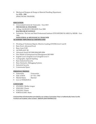 • Mechanical Designer & Design in Material Handling Department
Jun.1978 – 1981
(PRACTICING TRAINER)
EDUCATION
• Universidad Central de Venezuela – Year 2015
MECHANICAL ENGINEER
• College SAGRADO CORAZON-Year 2000
BACHELOR OF SCIENCE
• Technician The Iron and Steel Professional Institute OTTO RIVERO SUAREZ by SIDOR - Year
1984
INDUSTRIAL & MECHANICAL DESIGNER
ACADEMIC DIPLOMAS & CERTIFICATES
• Wording of Technician Report, Effective Leading CEYDEG level I and II
• Basic Excel ,Advanced Excel
• Basic Auto CAD
• AUTOPLANT 3D
• Advanced AutoCAD 2000,2004,2005,2006
• New Model of Entrepreneurial Management ISO 9000
• English Level 1,English Level 2,English Level 3
• Cartographic, Spanish Spelling
• Basic Industrial Security
• Basic Hydraulic, Debugging Systems
• Industrial Security
• Comminuted Space
PERSONAL PROFILE
• Nationality : Venezuelan
• Date of Birth : 21st Nov 1960
• Marital Status : Married
• Live in VENEZUELA
LANGUAJES
• SPANISH / Mother tongue
• ENGLISH / Fluent
• ITALIAN / Fluent
• PORTUGUESE / Basic
I declared that all information provided by me in these Curriculum Vitae is Authentically Some Can Be
Verified and Audited, when needed. JERSON JOSE RODRIGUEZ
 