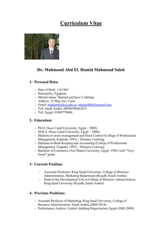 Curriculum Vitae
Dr. Mahmoud Abd El. Hamid Mahmoud Saleh
1- Personal Data:
- Date of Birth: 1/4/1963
- Nationality: Egyptian.
- Marital status: Married and have 2 siblings
- Address: 15 May city, Cairo
- Email: mahsaleh@ksu.edu.sa, mhamid40@hotmail.com
- Tell, Saudi Arabia: 00966596462433
- Tell, Egypt: 01005770686
2- Education:
- Ph.D. (Suez Canal University, Egypt – 2008).
- M.B.A (Suez Canal University, Egypt – 2004).
- Diploma in stores management and Stock Control (College of Professional
Management, England, 1993) – Distance Learning.
- Diploma in Book-Keeping and Accounting (College of Professional
Management, England, 1992) – Distance Learning.
- Bachelor of Commerce (Ain Shams University, Egypt -1985) with “Very
Good” grade.
3- Current Position:
- Associate Professor, King Saudi University, College of Business
Administration, Marketing Department (Riyadh, Saudi Arabia).
- Head of the Development Unit at College of Business Administration,
King Saud University (Riyadh, Saudi Arabia).
4- Previous Positions:
- Assistant Professor of Marketing, King Saud University, College of
Business Administration, Saudi Arabia (2009-2014).
- Performance Auditor, Central Auditing Organization, Egypt (2002-2009).
 