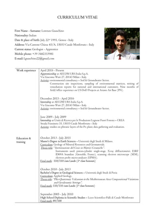 CURRICULUM VITAE
First Name - Surname: Lorenzo Guaschino
Nationality: Italian
Date & place of birth: July 22nd
1991, Genoa - Italy
Address: Via Cantone Chiesa 45/A, 15033 Casale Monferrato - Italy
Current status: Geologist - Apprentice
Mobile phone: +39 3482333981
E-mail: l.guaschino22@gmail.com
Work experience
Education &
training
April 2016 - Present
Apprenticeship at AECOM URS Italia S.p.A.
Via Giacomo Watt 27, 20143 Milan - Italy
Activity: environmental consultancy – Soil & Groundwater Sector.
Construction site inspections, sampling of environmental matrices, writing of
remediation reports for national and international customers. Nine months of
field/office experience on US DoD Projects at Aviano Air Base (PN).
December 2015 - April 2016
Internship at AECOM URS Italia S.p.A.
Via Giacomo Watt 27, 20143 Milan - Italy
Activity: environmental consultancy – Soil & Groundwater Sector.
June 2009 - July 2009
Internship at Unità di Ricerca per le Produzioni Legnose Fuori Foresta – CREA
Strada Frassineto 35, 15033 Casale Monferrato - Italy
Activity: studies on phreatic layers of the Po plain; data gathering and evaluation.
October 2013 - July 2015
Master’s Degree in Earth Sciences – Università degli Studi di Milano.
Curriculum: Geology of Mineral Resources and Geomaterials.
Thesis title: “Inertizzazione del Cesio in Matrici Ceramiche”.
Instruments used: piston-cylinder single-stage, X-ray diffractometer, ESRF
ID09A beamline (Grenoble, France), scanning electron microscope (SEM),
electron probe micro-analyzer (EPMA).
Final mark: 110/110 cum Laude (1st
class honours)
October 2010 - July 2013
Bachelor’s Degree in Geological Sciences – Università degli Studi di Pavia
Curriculum: Applied Geology.
Thesis title: “Plio-Quaternary Volcanism in the Mediterranean Area: Compositional Variations
and Geodynamic Settings”.
Final mark: 110/110 cum Laude (1st
class honours)
September 2005 - July 2010
High School Diploma in Scientific Studies – Liceo Scientifico Palli di Casale Monferrato
Final mark: 89/100
 