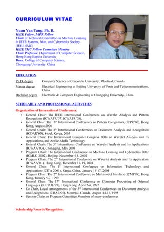 CURRICULUM VITAE

Yuan Yan Tang, Ph. D.
IEEE Fellow, IAPR Fellow
Chair of Technical Committee on Machine Learning
in IEEE Systems, Man, and Cybernetics Society
(IEEE SMC)
IEEE SMC Fellow Committee Member
Chair Professor, Department of Computer Science,
Hong Kong Baptist University
Dean, College of Computer Science,
Chongqing University, China


EDUCATION
Ph.D. degree      Computer Science at Concordia University, Montreal, Canada.
Master degree     Electrical Engineering at Beijing University of Posts and Telecommunications,
                  China.
Bachelor degree   Electronic & Computer Engineering at Chongqing University, China.

SCHOLARLY AND PROFESSIONAL ACTIVITIES
Organization of International Conferences:
    General Chair: The IEEE International Conferences on Wavelet Analysis and Pattern
      Recognition (ICWAPR’07, ICWAPR’08).
    General Chair: The 18th International Conferences on Pattern Recognition, (ICPR’06), Hong
      Kong, August 2006
    General Chair: The 8th International Conferences on Document Analysis and Recognition
      (ICDAR’05), Seoul, Korea, 2005
    General Chair: The International Computer Congress 2004 on Wavelet Analysis and Its
      Applications, and Active Media Technology
    General Chair: The 3rd International Conference on Wavelet Analysis and Its Applications
      (ICWAA’03), Chongqing, May 2003
    Program Chair: The International Conference on Machine Learning and Cybernetics 2002
      (ICMLC-2002), Beijing, November 4-5, 2002
    Program Chair: The 2nd International Conference on Wavelet Analysis and Its Application
      (ICWAA’01), Hong Kong, December 17-19, 2001
    General Chair: The 1st International Conference on Information Technology and
      Application (ICITA 2001), Sanya, China, January 16-17, 2001
    Program Chair: The 2nd International Conference on Multimodel Interface (ICMI’99), Hong
      Kong, January 5-7, 1999
    General Chair: The 17th International Conference on Computer Processing of Oriental
      Languages (ICCPOL’97), Hong Kong, April 2-4, 1997
    Co-Chair, Local Arrangements of the 3rd International Conferences on Document Analysis
      and Recognition (ICDAR'95), Montreal, Canada, August 14-16, 1995
    Session Chairs or Program Committee Members of many conferences



Scholarship/Awards/Recognition:
 
