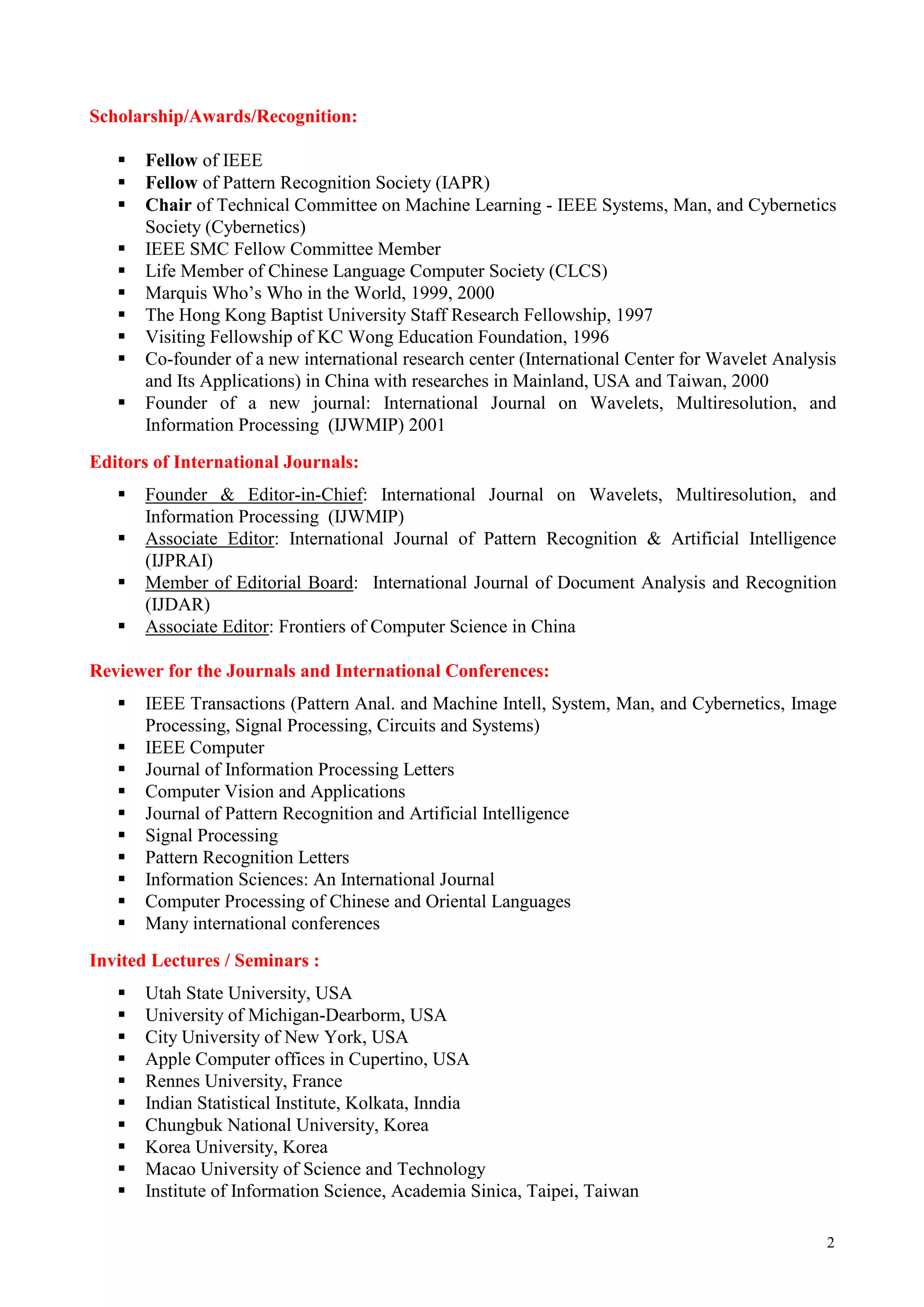 Scholarship/Awards/Recognition:

      Fellow of IEEE
      Fellow of Pattern Recognition Society (IAPR)
      Chair of Technical Committee on Machine Learning - IEEE Systems, Man, and Cybernetics
       Society (Cybernetics)
      IEEE SMC Fellow Committee Member
      Life Member of Chinese Language Computer Society (CLCS)
      Marquis Who’s Who in the World, 1999, 2000
      The Hong Kong Baptist University Staff Research Fellowship, 1997
      Visiting Fellowship of KC Wong Education Foundation, 1996
      Co-founder of a new international research center (International Center for Wavelet Analysis
       and Its Applications) in China with researches in Mainland, USA and Taiwan, 2000
      Founder of a new journal: International Journal on Wavelets, Multiresolution, and
       Information Processing (IJWMIP) 2001
Editors of International Journals:
      Founder & Editor-in-Chief: International Journal on Wavelets, Multiresolution, and
       Information Processing (IJWMIP)
      Associate Editor: International Journal of Pattern Recognition & Artificial Intelligence
       (IJPRAI)
      Member of Editorial Board: International Journal of Document Analysis and Recognition
       (IJDAR)
      Associate Editor: Frontiers of Computer Science in China

Reviewer for the Journals and International Conferences:
      IEEE Transactions (Pattern Anal. and Machine Intell, System, Man, and Cybernetics, Image
       Processing, Signal Processing, Circuits and Systems)
      IEEE Computer
      Journal of Information Processing Letters
      Computer Vision and Applications
      Journal of Pattern Recognition and Artificial Intelligence
      Signal Processing
      Pattern Recognition Letters
      Information Sciences: An International Journal
      Computer Processing of Chinese and Oriental Languages
      Many international conferences
Invited Lectures / Seminars :
      Utah State University, USA
      University of Michigan-Dearborm, USA
      City University of New York, USA
      Apple Computer offices in Cupertino, USA
      Rennes University, France
      Indian Statistical Institute, Kolkata, Inndia
      Chungbuk National University, Korea
      Korea University, Korea
      Macao University of Science and Technology
      Institute of Information Science, Academia Sinica, Taipei, Taiwan

                                                                                                 2
 
