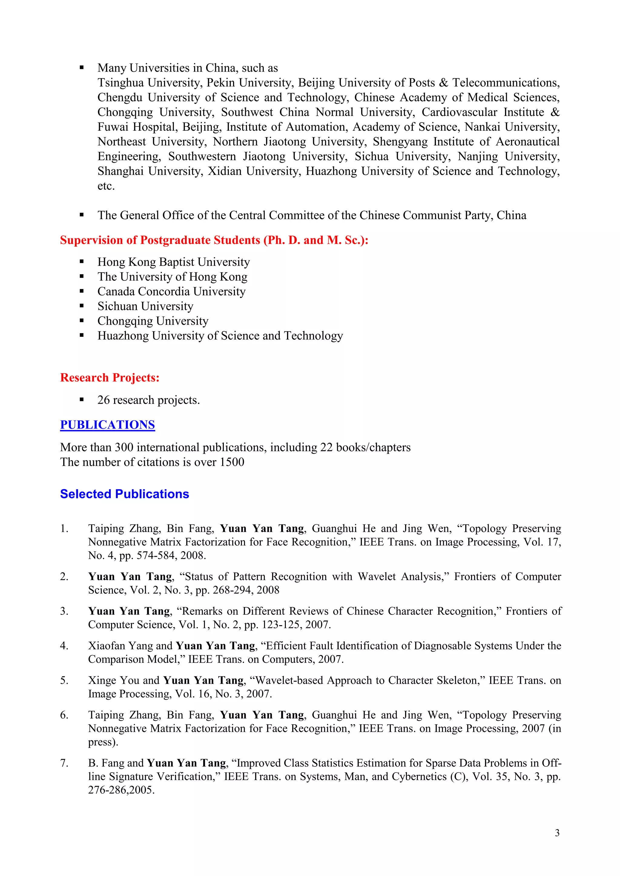     Many Universities in China, such as
          Tsinghua University, Pekin University, Beijing University of Posts & Telecommunications,
          Chengdu University of Science and Technology, Chinese Academy of Medical Sciences,
          Chongqing University, Southwest China Normal University, Cardiovascular Institute &
          Fuwai Hospital, Beijing, Institute of Automation, Academy of Science, Nankai University,
          Northeast University, Northern Jiaotong University, Shengyang Institute of Aeronautical
          Engineering, Southwestern Jiaotong University, Sichua University, Nanjing University,
          Shanghai University, Xidian University, Huazhong University of Science and Technology,
          etc.

         The General Office of the Central Committee of the Chinese Communist Party, China
Supervision of Postgraduate Students (Ph. D. and M. Sc.):
         Hong Kong Baptist University
         The University of Hong Kong
         Canada Concordia University
         Sichuan University
         Chongqing University
         Huazhong University of Science and Technology


Research Projects:
         26 research projects.
PUBLICATIONS
More than 300 international publications, including 22 books/chapters
The number of citations is over 1500

Selected Publications

1.       Taiping Zhang, Bin Fang, Yuan Yan Tang, Guanghui He and Jing Wen, “Topology Preserving
         Nonnegative Matrix Factorization for Face Recognition,” IEEE Trans. on Image Processing, Vol. 17,
         No. 4, pp. 574-584, 2008.
2.       Yuan Yan Tang, “Status of Pattern Recognition with Wavelet Analysis,” Frontiers of Computer
         Science, Vol. 2, No. 3, pp. 268-294, 2008
3.       Yuan Yan Tang, “Remarks on Different Reviews of Chinese Character Recognition,” Frontiers of
         Computer Science, Vol. 1, No. 2, pp. 123-125, 2007.
4.       Xiaofan Yang and Yuan Yan Tang, “Efficient Fault Identification of Diagnosable Systems Under the
         Comparison Model,” IEEE Trans. on Computers, 2007.
5.       Xinge You and Yuan Yan Tang, “Wavelet-based Approach to Character Skeleton,” IEEE Trans. on
         Image Processing, Vol. 16, No. 3, 2007.
6.       Taiping Zhang, Bin Fang, Yuan Yan Tang, Guanghui He and Jing Wen, “Topology Preserving
         Nonnegative Matrix Factorization for Face Recognition,” IEEE Trans. on Image Processing, 2007 (in
         press).
7.       B. Fang and Yuan Yan Tang, “Improved Class Statistics Estimation for Sparse Data Problems in Off-
         line Signature Verification,” IEEE Trans. on Systems, Man, and Cybernetics (C), Vol. 35, No. 3, pp.
         276-286,2005.


                                                                                                          3
 