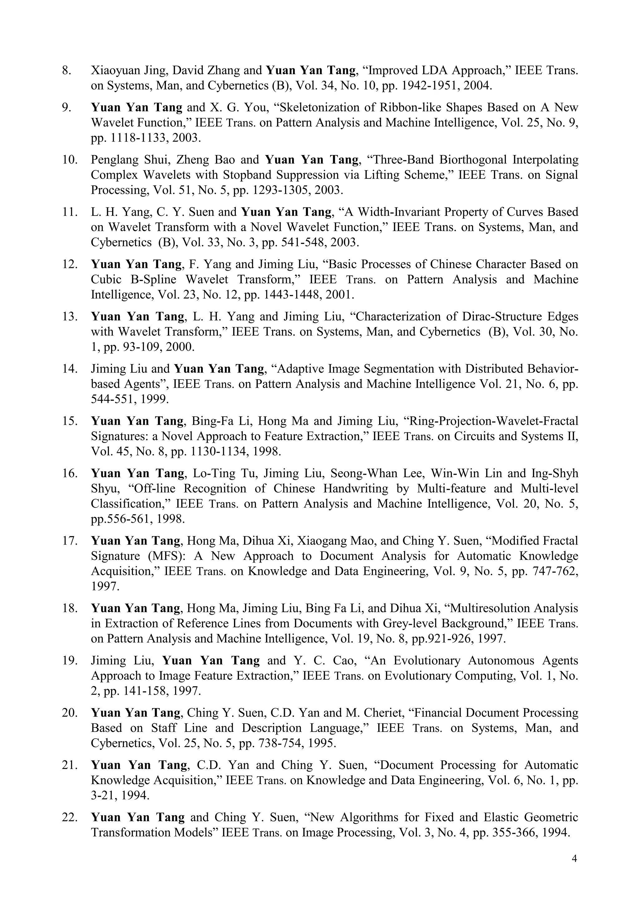 8.    Xiaoyuan Jing, David Zhang and Yuan Yan Tang, “Improved LDA Approach,” IEEE Trans.
      on Systems, Man, and Cybernetics (B), Vol. 34, No. 10, pp. 1942-1951, 2004.
9.    Yuan Yan Tang and X. G. You, “Skeletonization of Ribbon-like Shapes Based on A New
      Wavelet Function,” IEEE Trans. on Pattern Analysis and Machine Intelligence, Vol. 25, No. 9,
      pp. 1118-1133, 2003.
10.   Penglang Shui, Zheng Bao and Yuan Yan Tang, “Three-Band Biorthogonal Interpolating
      Complex Wavelets with Stopband Suppression via Lifting Scheme,” IEEE Trans. on Signal
      Processing, Vol. 51, No. 5, pp. 1293-1305, 2003.
11.   L. H. Yang, C. Y. Suen and Yuan Yan Tang, “A Width-Invariant Property of Curves Based
      on Wavelet Transform with a Novel Wavelet Function,” IEEE Trans. on Systems, Man, and
      Cybernetics (B), Vol. 33, No. 3, pp. 541-548, 2003.
12.   Yuan Yan Tang, F. Yang and Jiming Liu, “Basic Processes of Chinese Character Based on
      Cubic B-Spline Wavelet Transform,” IEEE Trans. on Pattern Analysis and Machine
      Intelligence, Vol. 23, No. 12, pp. 1443-1448, 2001.
13.   Yuan Yan Tang, L. H. Yang and Jiming Liu, “Characterization of Dirac-Structure Edges
      with Wavelet Transform,” IEEE Trans. on Systems, Man, and Cybernetics (B), Vol. 30, No.
      1, pp. 93-109, 2000.
14.   Jiming Liu and Yuan Yan Tang, “Adaptive Image Segmentation with Distributed Behavior-
      based Agents”, IEEE Trans. on Pattern Analysis and Machine Intelligence Vol. 21, No. 6, pp.
      544-551, 1999.
15.   Yuan Yan Tang, Bing-Fa Li, Hong Ma and Jiming Liu, “Ring-Projection-Wavelet-Fractal
      Signatures: a Novel Approach to Feature Extraction,” IEEE Trans. on Circuits and Systems II,
      Vol. 45, No. 8, pp. 1130-1134, 1998.
16.   Yuan Yan Tang, Lo-Ting Tu, Jiming Liu, Seong-Whan Lee, Win-Win Lin and Ing-Shyh
      Shyu, “Off-line Recognition of Chinese Handwriting by Multi-feature and Multi-level
      Classification,” IEEE Trans. on Pattern Analysis and Machine Intelligence, Vol. 20, No. 5,
      pp.556-561, 1998.
17.   Yuan Yan Tang, Hong Ma, Dihua Xi, Xiaogang Mao, and Ching Y. Suen, “Modified Fractal
      Signature (MFS): A New Approach to Document Analysis for Automatic Knowledge
      Acquisition,” IEEE Trans. on Knowledge and Data Engineering, Vol. 9, No. 5, pp. 747-762,
      1997.
18.   Yuan Yan Tang, Hong Ma, Jiming Liu, Bing Fa Li, and Dihua Xi, “Multiresolution Analysis
      in Extraction of Reference Lines from Documents with Grey-level Background,” IEEE Trans.
      on Pattern Analysis and Machine Intelligence, Vol. 19, No. 8, pp.921-926, 1997.
19.   Jiming Liu, Yuan Yan Tang and Y. C. Cao, “An Evolutionary Autonomous Agents
      Approach to Image Feature Extraction,” IEEE Trans. on Evolutionary Computing, Vol. 1, No.
      2, pp. 141-158, 1997.
20.   Yuan Yan Tang, Ching Y. Suen, C.D. Yan and M. Cheriet, “Financial Document Processing
      Based on Staff Line and Description Language,” IEEE Trans. on Systems, Man, and
      Cybernetics, Vol. 25, No. 5, pp. 738-754, 1995.
21.   Yuan Yan Tang, C.D. Yan and Ching Y. Suen, “Document Processing for Automatic
      Knowledge Acquisition,” IEEE Trans. on Knowledge and Data Engineering, Vol. 6, No. 1, pp.
      3-21, 1994.
22.   Yuan Yan Tang and Ching Y. Suen, “New Algorithms for Fixed and Elastic Geometric
      Transformation Models” IEEE Trans. on Image Processing, Vol. 3, No. 4, pp. 355-366, 1994.
                                                                                                4
 