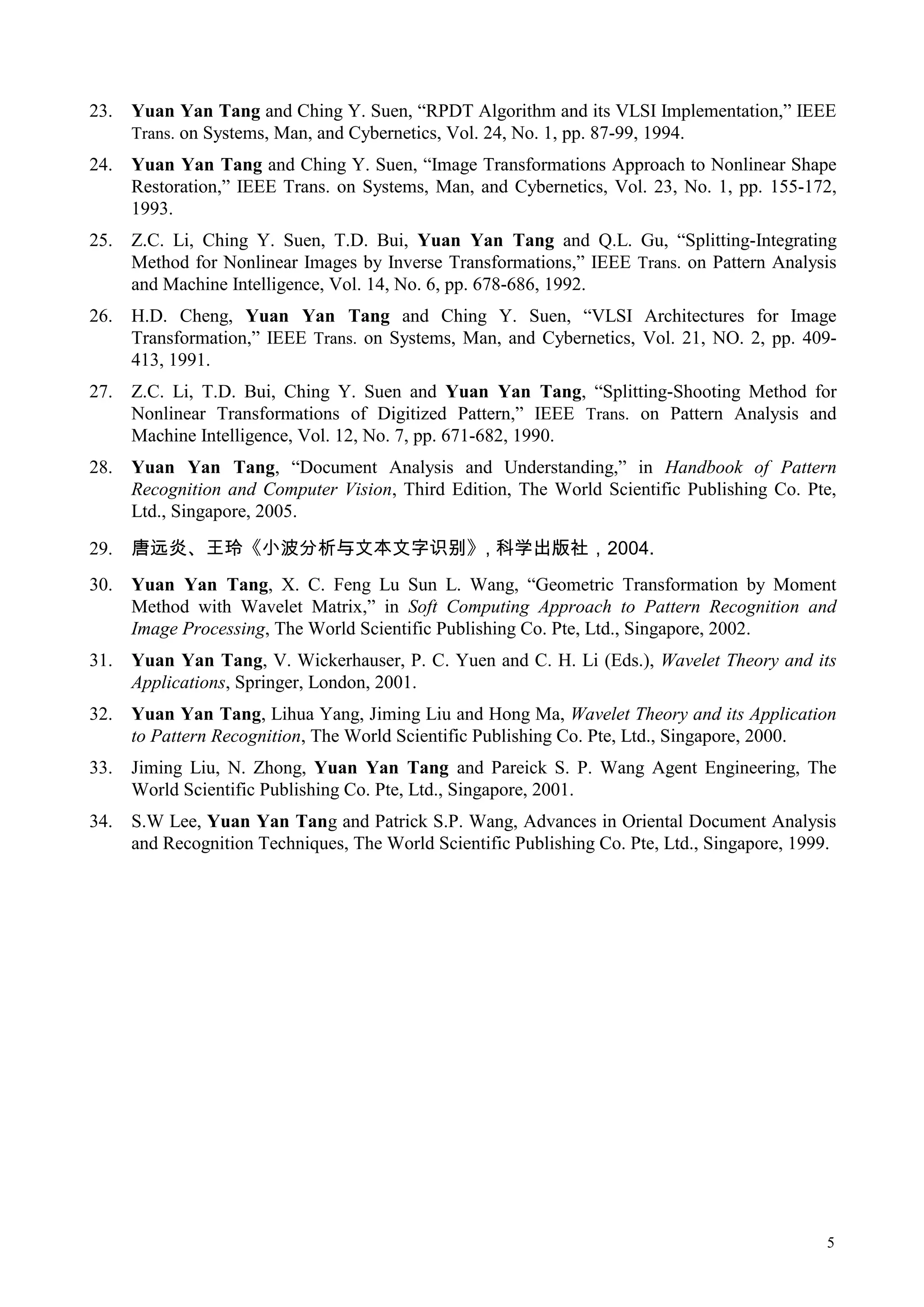 23.   Yuan Yan Tang and Ching Y. Suen, “RPDT Algorithm and its VLSI Implementation,” IEEE
      Trans. on Systems, Man, and Cybernetics, Vol. 24, No. 1, pp. 87-99, 1994.
24.   Yuan Yan Tang and Ching Y. Suen, “Image Transformations Approach to Nonlinear Shape
      Restoration,” IEEE Trans. on Systems, Man, and Cybernetics, Vol. 23, No. 1, pp. 155-172,
      1993.
25.   Z.C. Li, Ching Y. Suen, T.D. Bui, Yuan Yan Tang and Q.L. Gu, “Splitting-Integrating
      Method for Nonlinear Images by Inverse Transformations,” IEEE Trans. on Pattern Analysis
      and Machine Intelligence, Vol. 14, No. 6, pp. 678-686, 1992.
26.   H.D. Cheng, Yuan Yan Tang and Ching Y. Suen, “VLSI Architectures for Image
      Transformation,” IEEE Trans. on Systems, Man, and Cybernetics, Vol. 21, NO. 2, pp. 409-
      413, 1991.
27.   Z.C. Li, T.D. Bui, Ching Y. Suen and Yuan Yan Tang, “Splitting-Shooting Method for
      Nonlinear Transformations of Digitized Pattern,” IEEE Trans. on Pattern Analysis and
      Machine Intelligence, Vol. 12, No. 7, pp. 671-682, 1990.
28.   Yuan Yan Tang, “Document Analysis and Understanding,” in Handbook of Pattern
      Recognition and Computer Vision, Third Edition, The World Scientific Publishing Co. Pte,
      Ltd., Singapore, 2005.

29.   唐远炎、王玲《小波分析与文本文字识别》, 科学出版社，2004.
30.   Yuan Yan Tang, X. C. Feng Lu Sun L. Wang, “Geometric Transformation by Moment
      Method with Wavelet Matrix,” in Soft Computing Approach to Pattern Recognition and
      Image Processing, The World Scientific Publishing Co. Pte, Ltd., Singapore, 2002.
31.   Yuan Yan Tang, V. Wickerhauser, P. C. Yuen and C. H. Li (Eds.), Wavelet Theory and its
      Applications, Springer, London, 2001.
32.   Yuan Yan Tang, Lihua Yang, Jiming Liu and Hong Ma, Wavelet Theory and its Application
      to Pattern Recognition, The World Scientific Publishing Co. Pte, Ltd., Singapore, 2000.
33.   Jiming Liu, N. Zhong, Yuan Yan Tang and Pareick S. P. Wang Agent Engineering, The
      World Scientific Publishing Co. Pte, Ltd., Singapore, 2001.
34.   S.W Lee, Yuan Yan Tang and Patrick S.P. Wang, Advances in Oriental Document Analysis
      and Recognition Techniques, The World Scientific Publishing Co. Pte, Ltd., Singapore, 1999.




                                                                                               5
 