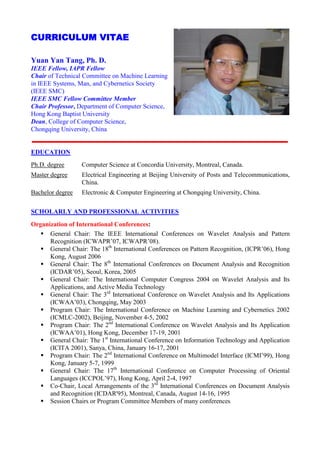 CURRICULUM VITAE

Yuan Yan Tang, Ph. D.
IEEE Fellow, IAPR Fellow
Chair of Technical Committee on Machine Learning
in IEEE Systems, Man, and Cybernetics Society
(IEEE SMC)
IEEE SMC Fellow Committee Member
Chair Professor, Department of Computer Science,
Hong Kong Baptist University
Dean, College of Computer Science,
Chongqing University, China


EDUCATION
Ph.D. degree      Computer Science at Concordia University, Montreal, Canada.
Master degree     Electrical Engineering at Beijing University of Posts and Telecommunications,
                  China.
Bachelor degree   Electronic & Computer Engineering at Chongqing University, China.

SCHOLARLY AND PROFESSIONAL ACTIVITIES
Organization of International Conferences:
    General Chair: The IEEE International Conferences on Wavelet Analysis and Pattern
      Recognition (ICWAPR’07, ICWAPR’08).
    General Chair: The 18th International Conferences on Pattern Recognition, (ICPR’06), Hong
      Kong, August 2006
    General Chair: The 8th International Conferences on Document Analysis and Recognition
      (ICDAR’05), Seoul, Korea, 2005
    General Chair: The International Computer Congress 2004 on Wavelet Analysis and Its
      Applications, and Active Media Technology
    General Chair: The 3rd International Conference on Wavelet Analysis and Its Applications
      (ICWAA’03), Chongqing, May 2003
    Program Chair: The International Conference on Machine Learning and Cybernetics 2002
      (ICMLC-2002), Beijing, November 4-5, 2002
    Program Chair: The 2nd International Conference on Wavelet Analysis and Its Application
      (ICWAA’01), Hong Kong, December 17-19, 2001
    General Chair: The 1st International Conference on Information Technology and Application
      (ICITA 2001), Sanya, China, January 16-17, 2001
    Program Chair: The 2nd International Conference on Multimodel Interface (ICMI’99), Hong
      Kong, January 5-7, 1999
    General Chair: The 17th International Conference on Computer Processing of Oriental
      Languages (ICCPOL’97), Hong Kong, April 2-4, 1997
    Co-Chair, Local Arrangements of the 3rd International Conferences on Document Analysis
      and Recognition (ICDAR'95), Montreal, Canada, August 14-16, 1995
    Session Chairs or Program Committee Members of many conferences
 