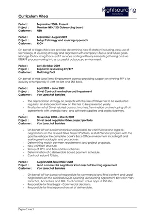 Curriculum Vitea

Period :         September 2009- Present
Project :        Member NEN/ISO Outsourcing board
Customer :       NEN

Period :         September-August 2009
Project :        Setup IT strategy and sourcing approach
Customer :       KION

On behalf of large child care provider determining new IT strategy including, new use of
technology, IT sourcing strategy and alignment with company’s focus and future goals.
Manage Outsourcing Process of IT services starting with requirements gathering and via
RFI/RFP process moving into a successful outsourced environment.

Period :         July-October 2009
Project :        Support in resourcing RFI/RFP
Customer :       Matching Pool

On behalf of mid sized Temp Employment agency providing support on winning RFP’s for
delivery of temporarily IT staff for IBM and SNS Bank.

Period :         April 2009 – June 2009
Project :        Drive! Contract termination and Impairment
Customer :       Van Lanschot Bankiers

    -   The depreciation strategy on projects with the size off Drive has to be evaluated
        regularly, an independent view on this has to be presented yearly.
    -   Finalization of all Drive! related contract matters, Termination and reshaping off all
        agreements with strategic hard- and software suppliers and project partners.
    -
Period :         November 2008 – March 2009
Project :        Drive! Lead negotiator Drive project portfolio
Customer :       Van Lanschot Bankiers

    -   On behalf of Van Lanschot Bankiers responsible for commercial and legal re-
        negotiations on the revised Drive Project Portfolio, A Multi Vendor program with the
        goal to reshape the complete bank’s Back-Office environment including IT and
        working methodologies and procedures
    -   Determining match between requirements and project proposals.
    -   New contract structure
    -   Set-up of KPI’s and Bonus/Malus schemes
    -   Determination of a deliverable based payment schedule.
    -   Contract value € 75 Mio.

Period :         August 2008-November 2008
Project :        Lead commercial negotiator Van Lanschot Sourcing agreement
Customer :       Van Lanschot Bankiers

    -   On behalf of Van Lanschot responsible for commercial and final content and Legal
        negotiations on the successful Multi-Sourcing Outsourcing Agreement between Van
        Lanschot, Accenture and IBM. Total contract value appr. € 250 Mio.
    -   Responsible for final Legal - Commercial decisions.
    -   Responsible for final approval on set of deliverables.




Pagina 2 van 5
 