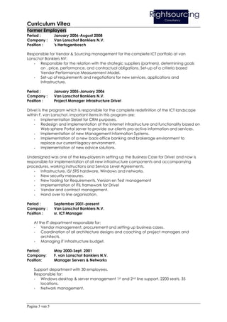 Curriculum Vitea
Former Employers
Period :         January 2006-August 2008
Company :        Van Lanschot Bankiers N.V.
Position :       's Hertogenbosch

Responsible for Vendor & Sourcing management for the complete ICT portfolio at van
Lanschot Bankiers NV:
   - Responsible for the relation with the strategic suppliers (partners), determining goals
      on , price, performance, and contractual obligations. Set-up of a criteria based
      Vendor Performance Measurement Model.
   - Set-up of requirements and negotiations for new services, applications and
      Infrastructure.

Period :         January 2005-January 2006
Company :        Van Lanschot Bankiers N.V.
Position :       Project Manager infrastructure Drive!

Drive! is the program which is responsible for the complete redefinition of the ICT landscape
within F. van Lanschot. Important items in this program are:
    - Implementation Siebel for CRM purposes.
    - Redesign and implementation of the Internet infrastructure and functionality based on
         Web sphere Portal server to provide our clients pro-active information and services.
    - Implementation of new Management Information Systems.
    - Implementation of a new back-office banking and brokerage environment to
         replace our current legacy environment.
    - Implementation of new advice solutions.

Undersigned was one of the key-players in setting up the Business Case for Drive! and now is
responsible for implementation of all new infrastructure components and accompanying
procedures, working instructions and Service Level Agreements.
    - Infrastructure, I5/ 595 hardware, Windows and networks.
    - New security measures.
    - New tooling for Requirements, Version en Test management
    - Implementation of ITIL framework for Drive!
    - Vendor and contract management.
    - Hand over to line organisation.

Period :         September 2001-present
Company :        Van Lanschot Bankiers N.V.
Position :       sr. ICT Manager

    At the IT department responsible for:
    - Vendor management, procurement and setting up business cases.
    - Coordination of all architecture designs and coaching of project managers and
        architects.
    - Managing IT Infrastructure budget.

Period:          May 2000-Sept. 2001
Company:         F. van Lanschot Bankiers N.V.
Position:        Manager Servers & Networks

    Support department with 30 employees.
    Responsible for:
    - Windows desktop & server management 1st and 2nd line support. 2200 seats, 35
       locations.
    - Network management.



Pagina 3 van 5
 