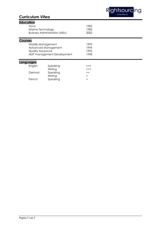 Curriculum Vitea
Education
        Havo                            1982
        Marine Technology               1985
        Business Administration (MSc)   2002

Courses
        Middle Management               1993
        Advanced Management             1994
        Quality Assurance               1995
        ADP management Development      1998

Languages
        English       Speaking          +++
                      Writing           +++
        German        Speaking          ++
                      Writing           +
        French        Speaking          +




Pagina 5 van 5
 