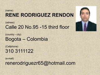 (name)
RENE RODRIGUEZ RENDON
(adress)
Calle 20 No.95 -15 third floor
(country - city)
Bogota – Colombia
(Cellphone)
310 3111122
(e-mail)
renerodriguezr65@hotmail.com
 