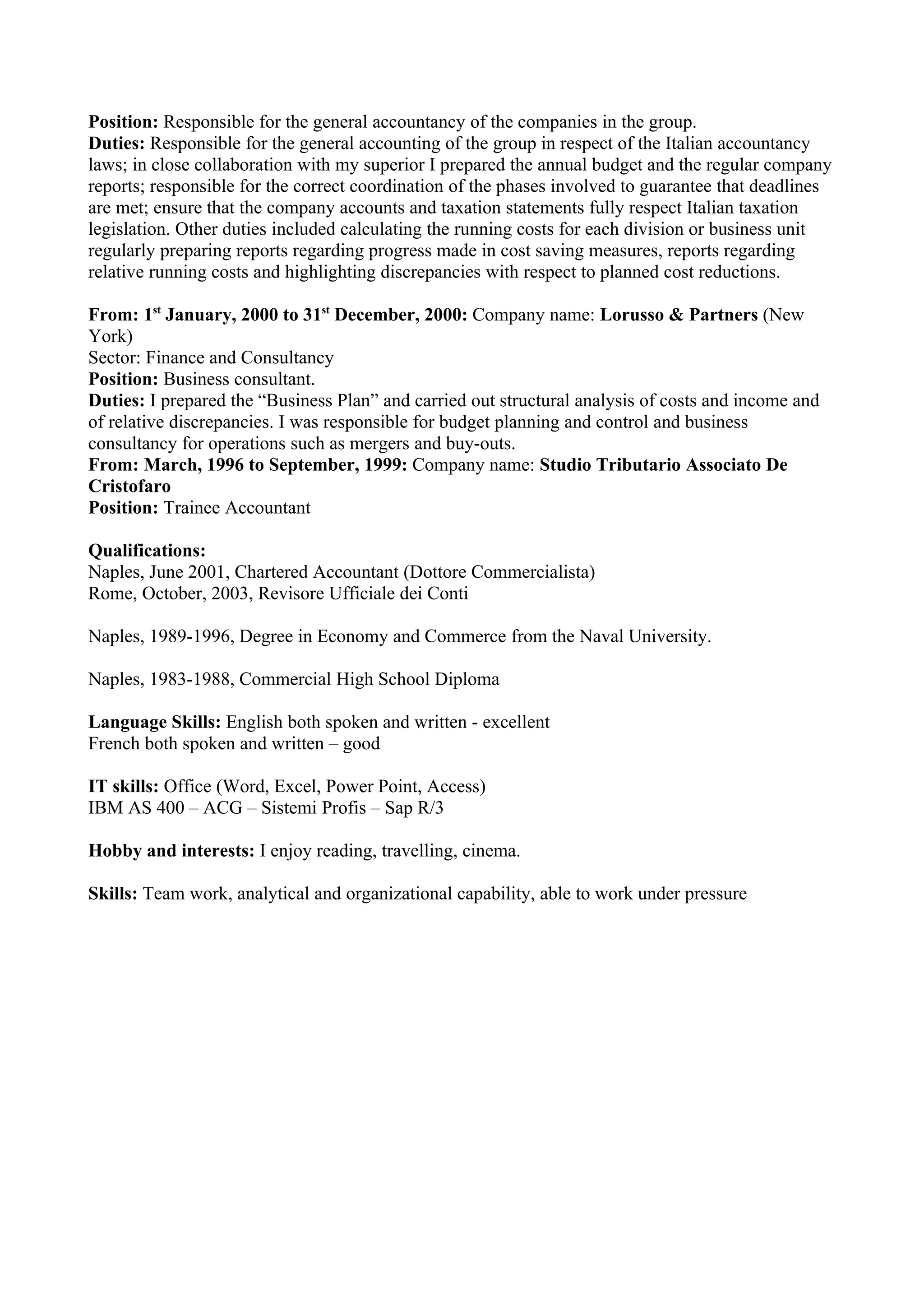Position: Responsible for the general accountancy of the companies in the group.
Duties: Responsible for the general accounting of the group in respect of the Italian accountancy
laws; in close collaboration with my superior I prepared the annual budget and the regular company
reports; responsible for the correct coordination of the phases involved to guarantee that deadlines
are met; ensure that the company accounts and taxation statements fully respect Italian taxation
legislation. Other duties included calculating the running costs for each division or business unit
regularly preparing reports regarding progress made in cost saving measures, reports regarding
relative running costs and highlighting discrepancies with respect to planned cost reductions.

From: 1st January, 2000 to 31st December, 2000: Company name: Lorusso & Partners (New
York)
Sector: Finance and Consultancy
Position: Business consultant.
Duties: I prepared the “Business Plan” and carried out structural analysis of costs and income and
of relative discrepancies. I was responsible for budget planning and control and business
consultancy for operations such as mergers and buy-outs.
From: March, 1996 to September, 1999: Company name: Studio Tributario Associato De
Cristofaro
Position: Trainee Accountant

Qualifications:
Naples, June 2001, Chartered Accountant (Dottore Commercialista)
Rome, October, 2003, Revisore Ufficiale dei Conti

Naples, 1989-1996, Degree in Economy and Commerce from the Naval University.

Naples, 1983-1988, Commercial High School Diploma

Language Skills: English both spoken and written - excellent
French both spoken and written – good

IT skills: Office (Word, Excel, Power Point, Access)
IBM AS 400 – ACG – Sistemi Profis – Sap R/3

Hobby and interests: I enjoy reading, travelling, cinema.

Skills: Team work, analytical and organizational capability, able to work under pressure
 