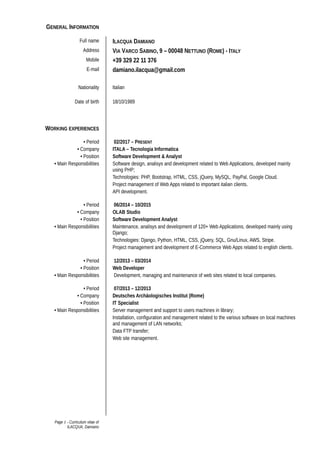 GENERAL INFORMATION
Full name ILACQUA DAMIANO
Address VIA VARCO SABINO, 9 – 00048 NETTUNO (ROME) - ITALY
Mobile +39 329 22 11 376
E-mail damiano.ilacqua@gmail.com
Nationality Italian
Date of birth 18/10/1989
WORKING EXPERIENCES
• Period 02/2017 – PRESENT
• Company ITALA – Tecnologia Informatica
• Position Software Development & Analyst
• Main Responsibilities Software design, analisys and development related to Web Applications, developed mainly
using PHP;
Technologies: PHP, Bootstrap, HTML, CSS, jQuery, MySQL, PayPal, Google Cloud.
Project management of Web Apps related to important italian clients.
API development.
• Period 06/2014 – 10/2015
• Company OLAB Studio
• Position Software Development Analyst
• Main Responsibilities Maintenance, analisys and development of 120+ Web Applications, developed mainly using
Django;
Technologies: Django, Python, HTML, CSS, jQuery, SQL, Gnu/Linux, AWS, Stripe.
Project management and development of E-Commerce Web Apps related to english clients.
• Period 12/2013 – 03/2014
• Position Web Developer
• Main Responsibilities Development, managing and maintenance of web sites related to local companies.
• Period 07/2013 – 12/2013
• Company Deutsches Archäologisches Institut (Rome)
• Position IT Specialist
• Main Responsibilities Server management and support to users machines in library;
Installation, configuration and management related to the various software on local machines
and management of LAN networks;
Data FTP transfer;
Web site management.
Page 1 - Curriculum vitae of
ILACQUA, Damiano
 