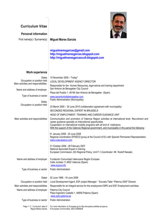 Curriculum Vitae
       Personal information
    First name(s) / Surname(s)              Miguel Mares Garcés


                                            miguelmaresgarces@gmail.com
                                            http://miguelmaresgarces.blogspot.com
                                            http://miguelmaresgarcescult.blogspot.com



             Work experience
                             Dates          10 November 2000 – Today*
      Occupation or position held           LOCAL DEVELOPMENT AGENCY DIRECTOR
Main activities and responsibilities
                                            Responsible for the Human Resources, legal advice and training department
  Name and address of employer              San Antonio de Benageber City Council
                                            Plaza del Pueblo 1, 46184 San Antonio de Benageber (Spain)
        Type of business or sector          www.sanantoniodebenageber.com
                                            Public Administration (Municipality)
                            Dates
       Occupation or position held
                                            23 March 2005 – 30 June 2010 (collaboration agreement with municipality)
                                            SECONDED REGIONAL EXPERT IN BRUSSELS
                                            HEAD OF EMPLOYMENT, TRAINING AND CAREER GUIDANCE UNIT
Main activities and responsibilities        Communication and promotion of Valencia Region activities at international level: Recruitment and
                                            career guidance specially on International opportunities
                                            Cooperation on international mobility programs with all kind of institutions
                                            With the support of the Valencia Regional government, and municipality in this period the following :

                                            01 January 2008 - 30 June 2008
                                            Regional coordination EPSSCO group at the Council of EU with Spanish Permanent Representation
                                            www.ccaa-epssco.com

                                            01 October 2006 - 28 February 2007
                                            National Seconded Expert in training
                                            European Commission, DG Regional Policy, Unit F-1,Coordinator :Mr. Rudolf Niessler,

   Name and address of employer             Fundación Comunidad Valenciana Región Europea
                                            Calle Juristas 11,4602 Valencia (Spain)
                                            www.eugva.info
        Type of business or sector          Public Administration


                                 Dates      02 June 1996 - 18 June 2006
       Occupation or position held          Local Development Agent, ESF project Manager: “ Escuela Taller “Paterna 2000” Director
Main activities and responsibilities        Responsible for an Integral service for the employment SIPE and ESF Employment activities.
   Name and address of employer             Paterna City Council
                                            Plaza Ingeniero Castells 1, 46900 Paterna (Spain)
                                            www.ayto-paterna.es
        Type of business or sector          Public Administration

         Page 1 / 2 - Curriculum vitae of   For more information on Europass go to http://europass.cedefop.europa.eu
                  Miguel Mares Garcés       © European Communities, 2003 20060628
 