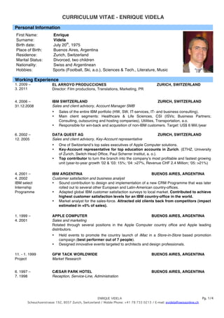 CURRICULUM VITAE - ENRIQUE VIDELA
Personal Information
First Name:            Enrique
Surname:               Videla
Birth date:            July 20th, 1975
Place of Birth:        Buenos Aires, Argentina
Residence:             Zurich, Switzerland
Marital Status:        Divorced, two children
Nationality:           Swiss and Argentinean
Hobbies:               Sports (Football, Ski, a.o.), Sciences & Tech., Literature, Music

Working Experience
1. 2009 –              EL ARROYO PRODUCCIONES                                              ZURICH, SWITZERLAND
3. 2011                Director: Film productions, Translations, Marketing, PR


4. 2006 –              IBM SWITZERLAND                                                      ZURICH, SWITZERLAND
31.12.2008             Sales and client advisory, Account Manager SMB
                       •   Sales of the entire IBM portfolio (HW, SW, IT-services, IT- and business consulting).
                       •   Main client segments: Healthcare & Life Sciences, CSI (ISVs; Business Partners;
                           Consulting, outsourcing and hosting companies), Utilities, Transportation, a.o.
                       •   Responsible for win-back and acquisition of non-IBM customers. Target: US$ 6 Mill./year

6. 2002 –              DATA QUEST AG                                                        ZURICH, SWITZERLAND
12. 2005               Sales and client advisory, Key-Account representative
                       •   One of Switzerlandʼs top sales executives of Apple Computer solutions.
                       •   Key-Account representative for top education accounts in Zurich. (ETHZ, University
                           of Zurich, Switch Head Office, Paul Scherrer Institut, a. o.).
                       •   Top contributor to turn the branch into the companyʼs most profitable and fastest growing
                           unit (year-to-year growth ʼ02 & ʻ03: 15%; ʻ04: >27%, Revenue CHF 2.4 Million; ʻ05: >21%)

4. 2001 –              IBM ARGENTINA                                             BUENOS AIRES, ARGENTINA
4. 2002                Customer satisfaction and business analyst
IBM select             • Sound contribution to design and implementation of a new CRM Programme that was later
Internship                rolled out to several other European and Latin-American country-offices.
Programme              • Adapted global IBM customer satisfaction surveys to local market. Contributed to achieve
                          highest customer satisfaction levels for an IBM country-office in the world.
                       • Market analyst for the sales-force. Attracted old clients back from competitors (impact
                          estimated in +5% of sales).

1. 1999 –              APPLE COMPUTER                                        BUENOS AIRES, ARGENTINA
4. 2001                Sales and marketing
                       Rotated through several positions in the Apple Computer country office and Apple leading
                       distributors.
                       •   Held events to promote the country launch of iMac in a Store-in-Store based promotion
                           campaign (best performer out of 7 people).
                       •   Designed innovative events targeted to architects and design professionals.

11. - 1. 1999          GFW TACK WORLDWIDE                                               BUENOS AIRES, ARGENTINA
Project                Market Research


6. 1997 –              CÆSAR PARK HOTEL                                                 BUENOS AIRES, ARGENTINA
7. 1998                Reception, Service-Line, Administration




                                                     ENRIQUE VIDELA                                                       Pg. 1/4
       Scheuchzerstrasse 192, 8057 Zurich, Switzerland / Mobile Phone: +41 78 733 0213 / E-mail: evidela@swissonline.ch
 