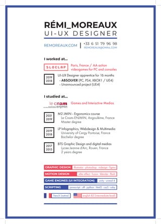 RÉMI_MOREAUX
U I - U X D E S I G N E R
REMOREAUX.COM +33 6 51 79 96 98
REMOREAUX@GMAIL.COM
I worked at...
Paris, France / AA action
videogames for PC and consoles
2019
2018
UI-UX Designer apprentice for 16 months
- ABSOLVER (PC, PS4, XBOX1 / UE4)
- Unannounced project (UE4)
I studied at...
GRAPHIC DESIGN illustrator · photoshop · indesign · figma
MOTION DESIGN after effect · fusion · blender · flash
GAME ENGINES (UI INTEGRATION) unity · unreal 4
SCRIPTING javascript · c# · python · html5 · css3 · ruby
french (native) english B2 (intermediate level)
2019
2018
LP Infographics, Webdesign & Multimedia
University of Cergy Pontoise, France
Bachelor degree
2017
2015
BTS Graphic Design and digital medias
Lycee Jeanne d’Arc, Rouen, France
2 years degree
M2 JMIN - Ergonomics course
Le Cnam-ENJMIN, Angoulême, France
Master degree
2021
2019
Games and Interactive Medias
 