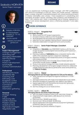 RESUME
I am an experienced, multi-lingual project manager, with PMP qualifications,
with profound knowledge of start-ups, online and mobile services. I delivered
large, complex, long-term, international projects with virtual and physical teams
of diverse nationalities and cultures. I have experience in coordinating and
managing all project activity, providing clear guidance and leadership to a
team. I am creative and I have a synthesizing way of thinking, experience in
product and service development, and in interfacing between IT and sales-
marketing.
WORK EXPERIENCE
05/2016 – Present Hungarian Post
Lead Project Manager
 Restructured the APP project organization
 Ensured company-wide buy in for the program
 Re-engineered the processes and workflows
 Selected the best suppliers meeting the set corporate goals
 Extensive stakeholder management and communication
07/2011 – 05/2016 Senior Project Manager, Consultant
Main projects:
 Integration of Mondelez new WiSE/EDGE interface with the new
image recognition based digital merchandising system based on
mobile devices
 Planning, building of TARIFA24.hu price comparison site for utility
tariffs in the corporate segment, responsive webdesign
 Expansion strategy for the residential business of Hungary’s leading
solar energy provider
 Planning and introduction of mobile device based sale force
automation and BI systems to Nestlé
 Product and service strategy for a new mobile network operator
 Planning, development of Hungary's largest interactive, online and
mobile streaming radio service ZeneCenter (www.zenecenter.hu)
for Telekom Hungary
10/2012 – 06/2014 Deezer
Managing Director and Manager Operation for CEE and the Balkans
 Hired, trained and managed the regional workforce in 10 CEE
countries
 Managed relationship with major and independent music labels
 Renewed strategical cooperation with Telekom and Telenor
 Signed agreements with 3rd parties (local payment gateways,
publishing collective societies)
 Built the strategy for social media actions
02/2006 – 06/2011 eMusic Kft.
Managing Director and Senior Project Manager
 Built the largest Hungarian online music web store, Songo.hu
 Negotiated with major labels a 45% discount on minimum
guarantees
 Sold more than 100.000 songs online
 Sourced over 100 local labels’ 50.000 song
 Signed agreements with 3rd parties (local payment gateways,
publishing collective societies)
 Developed the SONGO Affiliation Program
Szabolcs HORVÁTH
Senior Project Manager
Szabolcs HORVÁTH
H-1026 Budapest
Pasaréti út. 115. I/3,
HUNGARY
+36 20 5165192
szabolcs.horvath@
gmail.com
Project Management
Change management
Motivating staff
Managing stakeholders
PMP Practitioner
IT projects
Product development
Scrum/Agile
Contract administration
Professional
Identifying key issues
Leadership skills
Coaching staff
Estimating costs
Budgetary control
Technical support
Commercial
experience
Information gathering
Personal
Strategic thinking
IT skills
Influencing skills
Conflict resolution
Problem solving
Analytical mind
High levels of integrity
Negotiation skills
 