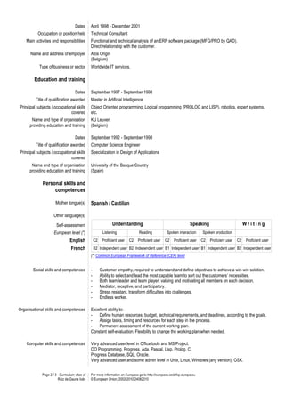 Dates      April 1998 - December 2001
           Occupation or position held          Technical Consultant
    Main activities and responsibilities        Functional and technical analysis of an ERP software package (MFG/PRO by QAD).
                                                Direct relationship with the customer.
      Name and address of employer              Atos Origin
                                                (Belgium)
           Type of business or sector           Worldwide IT services.

        Education and training

                                     Dates      September 1997 - September 1998
         Title of qualification awarded         Master in Artificial Intelligence
Principal subjects / occupational skills        Object Oriented programming, Logical programming (PROLOG and LISP), robotics, expert systems,
                              covered           etc.
       Name and type of organisation            KU Leuven
      providing education and training          (Belgium)

                                     Dates      September 1992 - September 1998
         Title of qualification awarded         Computer Science Engineer
Principal subjects / occupational skills        Specialization in Design of Applications
                              covered
       Name and type of organisation            University of the Basque Country
      providing education and training          (Spain)

             Personal skills and
                  competences

                      Mother tongue(s)          Spanish / Castilian

                     Other language(s)

                       Self-assessment                          Understanding                                       Speaking                           Writing
                     European level (*)                   Listening              Reading            Spoken interaction     Spoken production
                                 English            C2    Proficient user   C2   Proficient user   C2    Proficient user   C2   Proficient user   C2    Proficient user
                                  French            B2 Independent user B2 Independent user B1 Independent user B1 Independent user B2 Independent user
                                                (*) Common European Framework of Reference (CEF) level


        Social skills and competences           -        Customer empathy, required to understand and define objectives to achieve a win-win solution.
                                                -        Ability to select and lead the most capable team to sort out the customers’ necessities.
                                                -        Both team leader and team player, valuing and motivating all members on each decision.
                                                -        Mediator, receptive, and participatory.
                                                -        Stress resistant, transform difficulties into challenges.
                                                -        Endless worker.

Organisational skills and competences           Excellent ability to:
                                                -   Define human resources, budget, technical requirements, and deadlines, according to the goals.
                                                -   Assign tasks, timing and resources for each step in the process.
                                                -   Permanent assessment of the current working plan.
                                                Constant self-evaluation. Flexibility to change the working plan when needed.

    Computer skills and competences             Very advanced user level in Office tools and MS Project.
                                                OO Programming, Progress, Ada, Pascal, Lisp, Prolog, C.
                                                Progress Database, SQL, Oracle.
                                                Very advanced user and some admin level in Unix, Linux, Windows (any version), OSX.


             Page 2 / 3 - Curriculum vitae of   For more information on Europass go to http://europass.cedefop.europa.eu
                        Ruiz de Gauna Iván      © European Union, 2002-2010 24082010
 