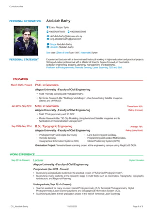 Curriculum vitae
CV_ Abdullah Barhy 15/03/2020 Page 1 of 3
PERSONAL INFORMATION Abdullah Barhy
Eza’a, Aleppo, Syria.
+963992478050 +963988639949
abdullah.barhy@alepuniv.edu.sy
eng.abdullah.barhy@gmail.com
Skype Abdullah-Barhy
LinkedIn Abdullah-Barhy
Sex Male | Date of birth May 1991 | Nationality Syrian
PERSONAL STATEMENT Experienced Lecturer with a demonstrated history of working in higher education and practical projects.
Strong education professional with a Master of Science degree focused on Geomatics.
Skilled in engineering, lecturing, planning, management, and leadership.
Proficient in Photogrammetry, Remote Sensing, Laser Scanning, GIS and BIM.
EDUCATION __________________________________________________________________________________
March 2020 - Present Ph.D. in Geomatics
Aleppo University - Faculty of Civil Engineering
▪ Field: “Remote Sensing and Photogrammetry”.
▪ Doctorate Research title: ''Buildings Modelling in Urban Areas Using Satellite Imageries
(Stereo and VHR-MS)"
Jan 2015–Nov 2019 M.Sc. in Geomatics Thesis Mark: 95%
Aleppo University - Faculty of Civil Engineering Rating: (Honour)
▪ Field: “Photogrammetry and 3D GIS”
▪ Master Research title: ''3D City Modelling Using Aerial and Satellite Imageries and its
Applications in Reconstruction Management"
Sep 2009–Sep 2014 B.Sc. Topographic Engineering Average: 78%
Aleppo University - Faculty of Civil Engineering Rating: (Very Good)
▪ Photogrammetry and Digital Surveying
▪ Remote Sensing
▪ Geographical Information Systems (GIS)
▪ Land Surveying and Geodesy.
▪ Programming and Applied Mathematics.
▪ Global Positioning System (GPS)
Graduation Project: Terrestrial laser scanning project at the engineering campus using Riegl LMS Z420i.
WORK EXPERIENCE ___________________________________________________________________________________
Sep 2014–Present Lecturer Higher Education
Aleppo University - Faculty of Civil Engineering
Postgraduate (Jan 2018 - Present):
▪ Supervising postgraduate students in the practical project of "Advanced Photogrammetry".
▪ Supervising many students at the research stage in multi fields such as Geomatics, Topography, Geography,
Architecture, and Regional Planning.
Undergraduate (Sept 2014 - Present):
▪ Teacher assistant for many courses: (Aerial Photogrammetry (1,2), Terrestrial Photogrammetry, Digital
Photogrammetry, Laser Scanning systems and Geographical Information System (1,2)).
▪ Supervising students in their graduation project in the field of Terrestrial Laser Scanning.
 