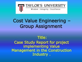 Cost Value Engineering – 
Group Assignment 
Title: 
Case Study Report for project 
implementing Value 
Management in the Construction 
Industry . 
 