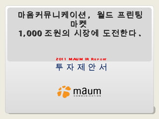 마음커뮤니케이션 ,  월드 프린팅 마켓  1,000 조원의 시장에 도전한다 . 2011 MAUM IR Report 투 자 제 안 서 