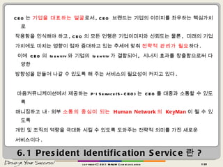 6.1 President Identification Service 란 ? CEO 는  기업을 대표하는 얼굴 로서 , CEO  브랜드는 기업의 이미지를 좌우하는 핵심가치로  작용함을 인식해야 하고 , CEO 의 모든 언행은 기업이미지와 신뢰도는 물론 ,  미래의 기업  가치에도 미치는 영향이 점차 증대하고 있는 추세에 맞춰  전략적 관리가 필요 하다 .  이에  CEO 의  Identity 와 기업의  Identity 가 결합되어 ,  시너지 효과를 창출함으로써 다양한  방향성을 만들어 나갈 수 있도록 해 주는 서비스의 필요성이 커지고 있다 . 마음커뮤니케이션에서 제공하는  P·I Service(S-CEO) 는  CEO 를 대중과 소통할 수 있도록  매니징하고 내 · 외부  소통의 중심이 되는  Human Network 의  KeyMan 이 될 수 있도록  개인 및 조직의 역량을 극대화 시킬 수 있도록 도와주는 전략적 의미를 가진 새로운  서비스이다 . copyrightⓒ 2011 MAUM Communication 