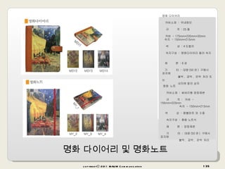 명화 다이어리 및 명화노트 copyrightⓒ 2011 MAUM Communication 명화 다이어리         커버소재  :  국내원단        규        격  : 25 절                        커버  - 175mm*235mm*30mm    속지  - 150mm*215mm    색        상  : 4 도컬러    속지구성  :  명화다이어리 컬러 속지  제        본  : 6 공   기        타  :   대량 (50 권 )  구매시 표지에  불박 ,  금박 ,  은박   처리 또는  내지에 칼라 삽지                       명화   노트          커버소재  :   싸바리형 양장제본          규        격  :     커버  - 155mm*223mm                         속지  - 150mm*215mm        색        상  :   렘블란트 외  3 종            속지구성  :   종합 노트식        제        본  :   양장제본        기        타  :   대량 (50 권 )  구매시 표지에  불박 ,  금박 ,  은박   처리     