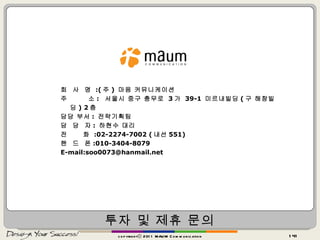 투자 및 제휴 문의 copyrightⓒ 2011 MAUM Communication 회  사  명  :( 주 )  마음 커뮤니케이션 주  소 :   서울시 중구 충무로  3 가  39-1  미르내빌딩 ( 구 해창빌딩 ) 2 층 담당 부서 :  전략기획팀 담  당  자 :  하현수 대리 전  화  :02-2274-7002 ( 내선 551) 핸  드  폰 :010-3404-8079 E-mail:soo0073@hanmail.net 