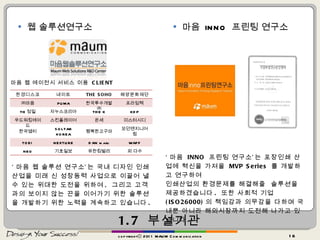 1.7  부설기관 웹 솔루션연구소 마음  INNO  프린팅 연구소 copyrightⓒ 2011 MAUM Communication ‘ 마음  INNO  프린팅 연구소’는 포장인쇄 산업에 혁신을 가져올  MVP Series  를 개발하고 연구하여 인쇄산업의 환경문제를 해결해줄  솔루션을 제공하겠습니다 .  또한 사회적 기업 (ISO26000) 의 책임감과 의무감을 다하며 국내뿐 아니라 해외시장까지 도전해 나가고 있습니다 . ‘ 마음 웹 솔루션 연구소’는 국내 디자인 인쇄 산업을 미래 신 성장동력 사업으로 이끌어 낼 수 있는 위대한 도전을 위하여 ,  그리고 고객과의 보이지 않는 끈을 이어가기 위한 솔루션을 개발하기 위한 노력을 계속하고 있습니다 . 마음 웹 에이전시 서비스 이용  CLIENT 한경디스코 네이트 THE SOHO 해양문화재단 ㈜마음 PUMA 한국투수개발㈜ 프라임텍 TH 정밀 자누스코리아 THE K KDP 우드워킹에이드 스킨플레이어 온세 미스터시디 한국엠티 SOLTAR KOREA 행복한고구마 모던엔지니어링 TOEI  NEXTURE DAN maru WAFF NEO 기호일보 유한킴벌리 외 다수 
