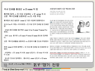 2.1  경기 전망 국내 인쇄물 총생산  9 조 5000 억 원 통계청 집계 , 1 인 이상 사업체는  1 만  6709 개 사 신문 · 특수인쇄물 포함하면  15 조 시장 추정 통계청이 최근 발표한 ‘ 2008 년 기준 사업체기초통계조사  보고서 (9 차 개정 )’ 에 따르면  1 인 이상 전국 인쇄업 및 인쇄관련 산업의 총 인쇄물 생산액은  2007 년 (8 조 8306 억 8208 만 2 천원 ) 대비  8.0% 증가한  9 조 5323 억 4728 만 8000 원으로 집계됐다 .  신문 · 특수인쇄물을 포함하면  15 조원에 이를 것으로 추정된다 . 한편  2008 년 현재 등록된  1 인 이상 총 인쇄업 및 인쇄관련 산업의 사업체는  1 만  6709 개 사로  2007 년도의  1 만 7767 개 사보다  5.9% 감소한 것으로 집계됐다 .  종사자도  2007 년도의  7 만 5231 명보다  4.7%  감소한  7 만 1716 명을 기록했다 .  그리고 종사자  10 인이상  인쇄 및 인쇄관련산업 사업체 수는  1316 개사로 종사자는  2 만 9849 명이며 생산액은  3 조 9674 억 7900 만원으로 집계됐다 . copyrightⓒ 2011 MAUM Communication 