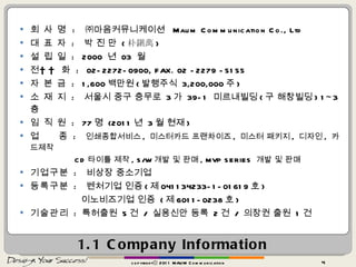 1.1 Company Information  회 사 명  :   ㈜마음커뮤니케이션  Maum Communication Co., Ltd  대 표 자   :   박 진 만  ( 朴鎭萬 )  설 립 일   :  2000  년  03  월  전     화   :  02-2272-0900, FAX. 02 -2279 -5155 자 본 금   :  1,600 백만원 ( 발행주식  3,200,000 주 )  소 재 지   :   서울시 중구 충무로  3 가  39-1  미르내빌딩 ( 구 해창빌딩 ) 1~3 층  임 직 원   :  77 명  (2011 년  3 월 현재 )  업  종   :   인쇄종합서비스 ,  미스터카드 프랜차이즈 ,  미스터 패키지 ,  디자인 ,  카드제작  CD 타이틀 제작 , S/W 개발 및 판매 , MVP SERIES  개발 및 판매  기업구분   :   비상장 중소기업  등록구분   :   벤처기업 인증 ( 제 041134233-1-01619 호 )  이노비즈기업 인증  ( 제 6011-0238 호 )   기술관리   :  특허출원  5 건  /  실용신안 등록  2 건  /  의장권 출원  1 건 copyrightⓒ 2011 MAUM Communication 