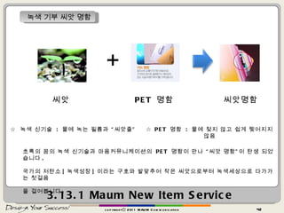 3.13.1  Maum   New Item Service copyrightⓒ 2011 MAUM Communication 녹색 기부 씨앗 명함 + 씨앗 ☆  녹색 신기술  :  물에 녹는 필름과 “씨앗줄”  ☆  PET  명함  :  물에 젖지 않고 쉽게 찢어지지 않음 초록의 꿈의 녹색 신기술과 마음커뮤니케이션의  PET  명함이 만나 “씨앗 명함”이 탄생 되었습니다 . 국가의 저탄소 [ 녹색성장 ] 이라는 구호와 발맞추어 작은 씨앗으로부터 녹색세상으로 다가가는 첫걸음 을 걸어봅니다 .  PET  명함 씨앗명함 
