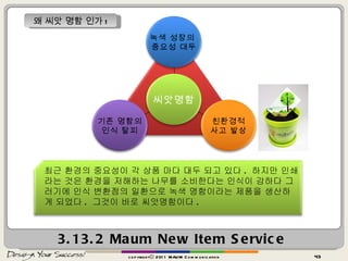 3.13.2  Maum New Item Service copyrightⓒ 2011 MAUM Communication 왜 씨앗 명함 인가 ! 최근 환경의 중요성이 각 상품 마다 대두 되고 있다 .  하지만 인쇄라는 것은 환경을 저해하는 나무를 소비한다는 인식이 강하다 그러기에 인식 변환점의 일환으로 녹색 명함이라는 제품을 생산하게 되었다 .  그것이 바로 씨앗명함이다 .  녹색 성장의  중요성 대두 친환경적 사고 발상 기존 명함의 인식 탈피 씨앗명함 
