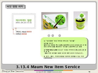 3.13.4  Maum New Item Service copyrightⓒ 2011 MAUM Communication 씨앗 명함 제작 ① ② ③ 1. “ 씨앗명함” 하단 부위에 부착시킨 “씨앗줄” 씨앗줄 이란 ? 물에 녹는 친환경 특수 필름 ( 발명특허 ) 으로 씨앗을 감아 끈 형태로 제작한 줄을 통칭하여 “씨앗줄” ( 발명특허 ) 라 칭함 2.”TOP SOLI LINE  표시선” 이점선 부위까지 흙 ( 상토 ) 에 꽂아 준 후 물을 주면 씨앗줄이 물에 녹으며 예쁜 새삭이 자라납니다 . 3.  광고 ,  홍보 ,  프로모션등을 다양하게 표현할수 있는 지면  ( 양면인쇄 ) 